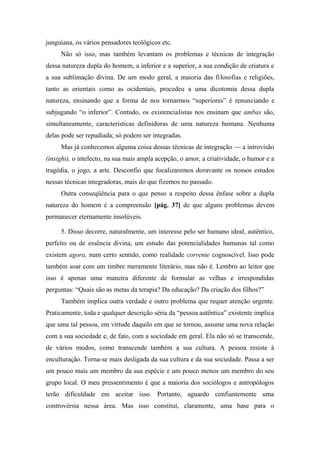 junguiana, os vários pensadores teológicos etc.
Não só isso, mas também levantam os problemas e técnicas de integração
dessa natureza dupla do homem, a inferior e a superior, a sua condição de criatura e
a sua sublimação divina. De um modo geral, a maioria das filosofias e religiões,
tanto as orientais como as ocidentais, procedeu a uma dicotomia dessa dupla
natureza, ensinando que a forma de nos tornarmos “superiores” é renunciando e
subjugando “o inferior”. Contudo, os existencialistas nos ensinam que ambas são,
simultaneamente, características definidoras de uma natureza humana. Nenhuma
delas pode ser repudiada; só podem ser integradas.
Mas já conhecemos alguma coisa dessas técnicas de integração — a introvisão
(insight), o intelecto, na sua mais ampla acepção, o amor, a criatividade, o humor e a
tragédia, o jogo, a arte. Desconfio que focalizaremos doravante os nossos estudos
nessas técnicas integradoras, mais do que fizemos no passado.
Outra conseqüência para o que penso a respeito dessa ênfase sobre a dupla
natureza do homem é a compreensão [pág. 37] de que alguns problemas devem
permanecer eternamente insolúveis.
5. Disso decorre, naturalmente, um interesse pelo ser humano ideal, autêntico,
perfeito ou de essência divina, um estudo das potencialidades humanas tal como
existem agora, num certo sentido, como realidade corrente cognoscível. Isso pode
também soar com um timbre meramente literário, mas não é. Lembro ao leitor que
isso é apenas uma maneira diferente de formular as velhas e irrespondidas
perguntas: “Quais são as metas da terapia? Da educação? Da criação dos filhos?”
Também implica outra verdade e outro problema que requer atenção urgente.
Praticamente, toda e qualquer descrição séria da “pessoa autêntica” existente implica
que uma tal pessoa, em virtude daquilo em que se tornou, assume uma nova relação
com a sua sociedade e, de fato, com a sociedade em geral. Ela não só se transcende,
de vários modos, como transcende também a sua cultura. A pessoa resiste à
enculturação. Torna-se mais desligada da sua cultura e da sua sociedade. Passa a ser
um pouco mais um membro da sua espécie e um pouco menos um membro do seu
grupo local. O meu pressentimento é que a maioria dos sociólogos e antropólogos
terão dificuldade em aceitar isso. Portanto, aguardo confiantemente uma
controvérsia nessa área. Mas isso constitui, claramente, uma base para o
 