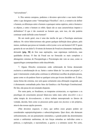 “universalismo”.
6. Dos autores europeus, podemos e devemos aproveitar a sua maior ênfase
sobre o que designam como “Antropologia Filosófica”, isto é, a tentativa de definir
o homem, as diferenças entre o homem e quaisquer outras espécies, entre o homem e
os objetos, e entre o homem os robôs. Quais são as suas características ímpares e
definidoras? O que é tão essencial ao homem que, sem isso, ele não poderia
continuar sendo definido como homem?
De um modo geral, essa é uma das tarefas de que a Psicologia americana
abdicou. Os vários behaviorismos não geram qualquer definição desse gênero, pelo
menos, nenhuma que possa ser tomada a sério (como seria um homem E-R? E quem
gostaria de ser um deles?). O retrato do homem de Freud era claramente inadequado,
deixando [pág. 38] de fora suas aspirações, suas esperanças realizáveis, suas
qualidades divinas. O fato de Freud nos ter fornecido os mais completos e
abrangentes sistemas de Psicopatologia e Psicoterapia não vem ao caso, como os
egopsicólogos contemporâneos estão descobrindo.
7. Alguns filósofos existenciais estão enfatizando de forma demasiado
exclusiva a autoformação do eu. Sartre e outros falam do “eu como um projeto”, o
qual é inteiramente criado pelas contínuas (e arbitrárias) escolhas da própria pessoa,
quase como se ela pudesse fazer-se qualquer coisa que tivesse decidido ser. É claro,
numa forma tão extrema, isso será quase certamente uma afirmação exagerada, que
é diretamente contraditada pelos fatos da Genética e da Psicologia Constitucional.
De fato, não passa de um rematado disparate.
Por outra parte, os freudianos, os terapeutas existenciais, os rogerianos e os
psicólogos do crescimento pessoal falam-nos todos mais sobre descobrir o eu e
sobre terapia de desvendamento, e talvez tenham menosprezado os fatores de
vontade, decisão, bem como os processos pelos quais nos fazemos a nós próprios,
através das nossas opções pessoais.
(Não devemos esquecer, é claro, que ambos esses grupos podem ser
considerados superpsicologizantes e subsociologizantes. Quer dizer, não destacam
suficientemente, em seu pensamento sistemático, o grande poder das determinantes
sociais e ambientais autônomas, de tais forças estranhas ao indivíduo como a
pobreza, a exploração, o nacionalismo, a guerra e a estrutura social. Por certo,
 