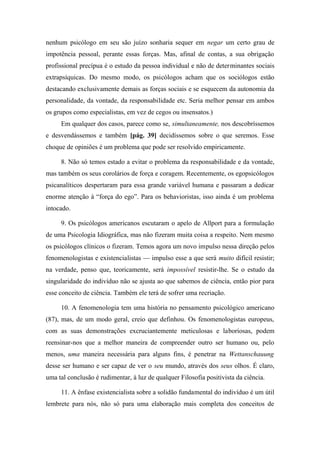 nenhum psicólogo em seu são juízo sonharia sequer em negar um certo grau de
impotência pessoal, perante essas forças. Mas, afinal de contas, a sua obrigação
profissional precípua é o estudo da pessoa individual e não de determinantes sociais
extrapsíquicas. Do mesmo modo, os psicólogos acham que os sociólogos estão
destacando exclusivamente demais as forças sociais e se esquecem da autonomia da
personalidade, da vontade, da responsabilidade etc. Seria melhor pensar em ambos
os grupos como especialistas, em vez de cegos ou insensatos.)
Em qualquer dos casos, parece como se, simultaneamente, nos descobríssemos
e desvendássemos e também [pág. 39] decidíssemos sobre o que seremos. Esse
choque de opiniões é um problema que pode ser resolvido empiricamente.
8. Não só temos estado a evitar o problema da responsabilidade e da vontade,
mas também os seus corolários de força e coragem. Recentemente, os egopsicólogos
psicanalíticos despertaram para essa grande variável humana e passaram a dedicar
enorme atenção à “força do ego”. Para os behavioristas, isso ainda é um problema
intocado.
9. Os psicólogos americanos escutaram o apelo de Allport para a formulação
de uma Psicologia Idiográfica, mas não fizeram muita coisa a respeito. Nem mesmo
os psicólogos clínicos o fizeram. Temos agora um novo impulso nessa direção pelos
fenomenologistas e existencialistas — impulso esse a que será muito difícil resistir;
na verdade, penso que, teoricamente, será impossível resistir-lhe. Se o estudo da
singularidade do indivíduo não se ajusta ao que sabemos de ciência, então pior para
esse conceito de ciência. Também ele terá de sofrer uma recriação.
10. A fenomenologia tem uma história no pensamento psicológico americano
(87), mas, de um modo geral, creio que definhou. Os fenomenologistas europeus,
com as suas demonstrações excruciantemente meticulosas e laboriosas, podem
reensinar-nos que a melhor maneira de compreender outro ser humano ou, pelo
menos, uma maneira necessária para alguns fins, é penetrar na Wettanschauung
desse ser humano e ser capaz de ver o seu mundo, através dos seus olhos. É claro,
uma tal conclusão é rudimentar, à luz de qualquer Filosofia positivista da ciência.
11. A ênfase existencialista sobre a solidão fundamental do indivíduo é um útil
lembrete para nós, não só para uma elaboração mais completa dos conceitos de
 