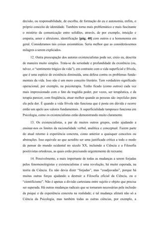 decisão, ou responsabilidade, de escolha, de formação do eu e autonomia, enfim, o
próprio conceito de identidade. Também torna mais problemático e mais fascinante
o mistério da comunicação entre solidões, através, de por exemplo, intuição e
empatia, amor e altruísmo, identificação [pág. 40] com outros e a homonomia em
geral. Consideramos tais coisas axiomáticas. Seria melhor que as considerássemos
milagres a serem explicados.
12. Outra preocupação dos autores existencialistas pode ser, creio eu, descrita
de maneira muito simples. Trata-se da seriedade e profundidade da existência (ou,
talvez, o “sentimento trágico da vida”), em contraste com a vida superficial e frívola,
que é uma espécie de existência diminuída, uma defesa contra os problemas funda-
mentais da vida. Isso não é um mero conceito literário. Tem verdadeiro significado
operacional, por exemplo, na psicoterapia. Tenho ficado (como outros) cada vez
mais impressionado com o fato da tragédia poder, por vezes, ser terapêutica, e da
terapia parecer, com freqüência, atuar melhor quando as pessoas são impelidas para
ela pela dor. É quando a vida frívola não funciona que é posta em dúvida e ocorre
então um apelo aos valores fundamentais. A superficialidade tampouco funciona em
Psicologia, como os existencialistas estão demonstrando muito claramente.
13. Os existencialistas, a par de muitos outros grupos, estão ajudando a
ensinar-nos os limites da racionalidade verbal, analítica e conceptual. Fazem parte
do atual retorno à experiência concreta, como anterior a quaisquer conceitos ou
abstrações. Isso equivale ao que acredito ser uma justificada crítica a todo o modo
de pensar do mundo ocidental no século XX, incluindo a Ciência e a Filosofia
positivistas ortodoxas, as quais estão precisando urgentemente de reexame.
14. Possivelmente, a mais importante de todas as mudanças a serem forjadas
pelos fenomenologistas e existencialistas é uma revolução, há muito esperada, na
teoria da Ciência. Eu não devia dizer “forjadas”, mas “coadjuvadas”, porque há
muitas outras forças ajudando a destruir a Filosofia oficial da Ciência, ou o
“cientificismo”. Não é apenas a divisão cartesiana entre sujeito e objeto que precisa
ser superada. Há outras mudanças radicais que se tornaram necessárias pela inclusão
da psique e da experiência concreta na realidade; e tal mudança afetará não só a
Ciência da Psicologia, mas também todas as outras ciências, por exemplo, a
 