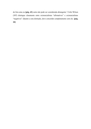 de fora uma ou [pág. 43] outra não pode ser considerada abrangente.1
Colin Wilson
(307) distingue claramente entre existencialistas “afirmativos” e existencialistas
“negativos”. Quanto a esta distinção, devo concordar completamente com ele. [pág.
44]
 