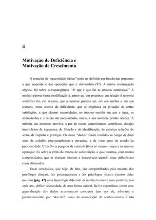 3
Motivação de Deficiência e
Motivação de Crescimento
O conceito de “necessidade básica” pode ser definido em função das perguntas
a que responde e das operações que o desvendam (97). A minha interrogação
original foi sobre psicopatogênese. “O que é que faz as pessoas neuróticas?” A
minha resposta (uma modificação e, penso eu, um progresso em relação ã resposta
analítica) foi, em resumo, que a neurose parecia ser, em seu núcleo e em seu
começo, urna doença de deficiência; que se originava na privação de certas
satisfações, a que chamei necessidades, no mesmo sentido em que a água, os
aminoácidos e o cálcio são necessidades, isto é, a sua ausência produz doença. A
maioria das neuroses envolve, a par de outras determinantes complexas, desejos
insatisfeitos de segurança, de filiação e de identificação, de estreitas relações de
amor, de respeito e prestígio. Os meus “dados” foram reunidos ao longo de doze
anos de trabalho piscoterapêutico e pesquisa, e de vinte anos de estudo da
personalidade. Uma óbvia pesquisa de controle (feita ao mesmo tempo e na mesma
operação) foi sobre o efeito da terapia de substituição, a qual mostrou, com muitas
complexidades, que as doenças tendiam a desaparecer quando essas deficiências
eram eliminadas.
Essas conclusões, que hoje, de fato, são compartilhadas pela maioria dos
psicólogos clínicos, dos psicoterapeutas e dos psicólogos infantis (muitos deles
usariam [pág. 47] uma fraseologia diferente da minha) tornaram mais possível, ano
após ano, definir necessidade, de uma forma natural, fácil e espontânea, como uma
generalização dos dados experienciais concretos (em vez de, arbitrária e
prematuramente, por “decreta”, antes da acumulação de conhecimentos e não
 