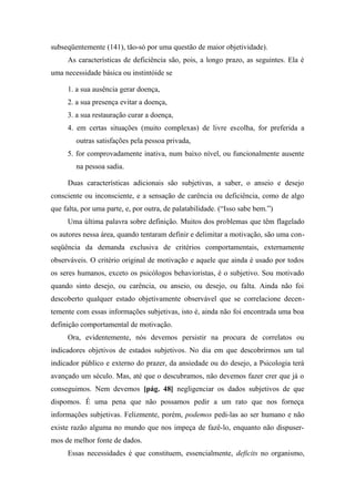 subseqüentemente (141), tão-só por uma questão de maior objetividade).
As características de deficiência são, pois, a longo prazo, as seguintes. Ela é
uma necessidade básica ou instintóide se
1. a sua ausência gerar doença,
2. a sua presença evitar a doença,
3. a sua restauração curar a doença,
4. em certas situações (muito complexas) de livre escolha, for preferida a
outras satisfações pela pessoa privada,
5. for comprovadamente inativa, num baixo nível, ou funcionalmente ausente
na pessoa sadia.
Duas características adicionais são subjetivas, a saber, o anseio e desejo
consciente ou inconsciente, e a sensação de carência ou deficiência, como de algo
que falta, por uma parte, e, por outra, de palatabilidade. (“Isso sabe bem.”)
Uma última palavra sobre definição. Muitos dos problemas que têm flagelado
os autores nessa área, quando tentaram definir e delimitar a motivação, são uma con-
seqüência da demanda exclusiva de critérios comportamentais, externamente
observáveis. O critério original de motivação e aquele que ainda é usado por todos
os seres humanos, exceto os psicólogos behavioristas, é o subjetivo. Sou motivado
quando sinto desejo, ou carência, ou anseio, ou desejo, ou falta. Ainda não foi
descoberto qualquer estado objetivamente observável que se correlacione decen-
temente com essas informações subjetivas, isto é, ainda não foi encontrada uma boa
definição comportamental de motivação.
Ora, evidentemente, nós devemos persistir na procura de correlatos ou
indicadores objetivos de estados subjetivos. No dia em que descobrirmos um tal
indicador público e externo do prazer, da ansiedade ou do desejo, a Psicologia terá
avançado um século. Mas, até que o descubramos, não devemos fazer crer que já o
conseguimos. Nem devemos [pág. 48] negligenciar os dados subjetivos de que
dispomos. É uma pena que não possamos pedir a um rato que nos forneça
informações subjetivas. Felizmente, porém, podemos pedi-las ao ser humano e não
existe razão alguma no mundo que nos impeça de fazê-lo, enquanto não dispuser-
mos de melhor fonte de dados.
Essas necessidades é que constituem, essencialmente, deficits no organismo,
 