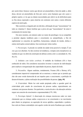 por assim dizer, buracos vazios que devem ser preenchidos a bem da saúde e, além
disso, devem ser preenchidos de fora por outros seres humanos que não sejam o
próprio sujeito; e é às que eu chamo necessidades por deficit ou de deficiência para
os fins dessa exposição e para situá-las em contraste com outra e muito diferente
espécie de motivação.
Não ocorreria a ninguém pôr em dúvida a afirmação de que “necessitamos” de
iodo ou vitamina C. Quero lembrar que a prova de que “necessitamos” de amor é
exatamente do mesmo tipo.
Em anos recentes, um número cada vez maior de psicólogos viu-se compelido
a postular alguma tendência para o crescimento ou autoperfeição, a fim de
suplementar os conceitos de equilíbrio, homeostase, redução de tensão, defesa e
outras motivações conservadoras. Isso ocorreu por várias razões.
1. Psicoterapia. A pressão no sentido da saúde torna possível a terapia. É um
sine qua non absoluto. Se não existisse tal tendência, a terapia seria inexplicável, na
medida em que vai além da construção de defesas contra a dor e a ansiedade (6, 142,
50, 67).
2. Soldados com lesões cerebrais. O trabalho de Goldstein (55) é bem
conhecido de todos. Ele considerou necessário inventar o conceito de individuação
para explicar a reorganização das capacidades da pessoa, depois da lesão.
3. Psicanálise. Alguns analistas, notadamente, Fromm (50) e Horney (67),
consideraram impossível compreender até as neuroses, a menos que se postule que
elas são uma versão destorcida de um impulso para o crescimento, a perfeição do
desenvolvimento, a plena realização das possibilidades da pessoa. [pág. 49]
4. Criatividade. Muita luz está sendo projetada sobre a questão geral da
criatividade pelo estudo do crescimento de pessoas sadias, especialmente em
contraste com pessoas doentes. Em particular, a teoria da arte e da educação artística
requer um conceito de crescimento e espontaneidade (179, 180).
5. Psicologia Infantil. A observação de crianças mostra-nos cada vez mais
claramente que as crianças sadias comprazem-se no crescimento e no movimento
para diante ou progresso, na aquisição de novas aptidões, capacidades e poderes.
Isso está em franca contradição com aquela versão da teoria freudiana que concebe
 