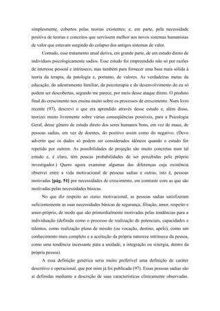 simplesmente, cobertos pelas teorias existentes; e, em parte, pela necessidade
positiva de teorias e conceitos que servissem melhor aos novos sistemas humanistas
de valor que estavam surgindo do colapso dos antigos sistemas de valor.
Contudo, esse tratamento atual deriva, em grande parte, de um estudo direto de
indivíduos psicologicamente sadios. Esse estudo foi empreendido não só por razões
de interesse pessoal e intrínseco, mas também para fornecer uma base mais sólida à
teoria da terapia, da patologia e, portanto, de valores. As verdadeiras metas da
educação, do adestramento familiar, da psicoterapia e do desenvolvimento do eu só
podem ser descobertas, segundo me parece, por meio desse ataque direto. O produto
final do crescimento nos ensina muito sobre os processos de crescimento. Num livro
recente (97), descrevi o que era aprendido através desse estudo e, além disso,
teorizei muito livremente sobre várias conseqüências possíveis, para a Psicologia
Geral, desse gênero de estudo direto dos seres humanos bons, em vez de maus, de
pessoas sadias, em vez de doentes, do positivo assim como do negativo. (Devo
advertir que os dados só podem ser considerados idôneos quando o estudo for
repetido por outrem. As possibilidades de projeção são muito concretas num tal
estudo e, é claro, têm poucas probabilidades de ser percebidas pelo próprio
investigador.) Quero agora examinar algumas das diferenças cuja existência
observei entre a vida motivacional de pessoas sadias e outras, isto é, pessoas
motivadas [pág. 51] por necessidades de crescimento, em contraste com as que são
motivadas pelas necessidades básicas.
No que diz respeito ao status motivacional, as pessoas sadias satisfizeram
suficientemente as suas necessidades básicas de segurança, filiação, amor, respeito e
amor-próprio, de modo que são primordialmente motivadas pelas tendências para a
individuação (definida como o processo de realização de potenciais, capacidades e
talentos, como realização plena de missão (ou vocação, destino, apelo), como um
conhecimento mais completo e a aceitação da própria natureza intrínseca da pessoa,
como uma tendência incessante para a unidade, a integração ou sinergia, dentro da
própria pessoa).
A essa definição genérica seria muito preferível uma definição de caráter
descritivo e operacional, que por mim já foi publicada (97). Essas pessoas sadias são
aí definidas mediante a descrição de suas características clinicamente observadas.
 