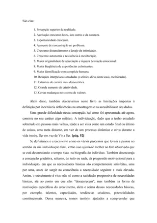 São elas:
1. Percepção superior da realidade.
2. Aceitação crescente do eu, dos outros e da natureza.
3. Espontaneidade crescente.
4. Aumento de concentração no problema.
5. Crescente distanciamento e desejo de intimidade.
6. Crescente autonomia e resistência à enculturação.
7. Maior originalidade de apreciação e riqueza de reação emocional.
8. Maior freqüência de experiências culminantes.
9. Maior identificação com a espécie humana.
10. Relações interpessoais mudadas (o clínico diria, neste caso, melhoradas).
11. Estrutura de caráter mais democrática.
12. Grande aumento de criatividade.
13. Certas mudanças no sistema de valores.
Além disso, também descrevemos neste livro as limitações impostas à
definição por inevitáveis deficiências na amostragem e na acessibilidade dos dados.
Uma grande dificuldade nessa concepção, tal como foi apresentada até agora,
consiste no seu caráter algo estático. A individuação, dado que a tenho estudado
sobretudo em pessoas mais velhas, tende a ser vista como um estado final ou último
de coisas, uma meta distante, em vez de um processo dinâmico e ativo durante a
vida inteira, Ser em vez de Vir a Ser. [pág. 52]
Se definirmos o crescimento como os vários processos que levam a pessoa no
sentido da sua individuação final, então isso ajusta-se melhor ao fato observado que
se está desenrolando o tempo todo, na biografia do indivíduo. Também desencoraja
a concepção gradativa, saltante, de tudo ou nada, da progressão motivacional para a
individuação, em que as necessidades básicas são completamente satisfeitas, uma
por uma, antes de surgir na consciência a necessidade seguinte e mais elevada.
Assim, o crescimento é visto não só como a satisfação progressiva de necessidades
básicas, até ao ponto em que elas “desaparecem”, mas também na forma de
motivações específicas do crescimento, além e acima dessas necessidades básicas,
por exemplo, talentos, capacidades, tendências criadoras, potencialidades
constitucionais. Dessa maneira, somos também ajudados a compreender que
 