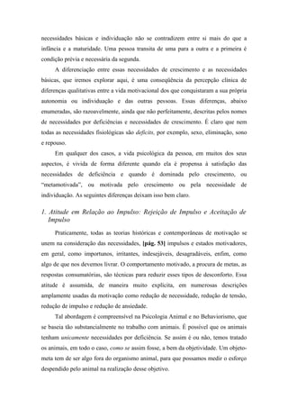 necessidades básicas e individuação não se contradizem entre si mais do que a
infância e a maturidade. Uma pessoa transita de uma para a outra e a primeira é
condição prévia e necessária da segunda.
A diferenciação entre essas necessidades de crescimento e as necessidades
básicas, que iremos explorar aqui, é uma conseqüência da percepção clínica de
diferenças qualitativas entre a vida motivacional dos que conquistaram a sua própria
autonomia ou individuação e das outras pessoas. Essas diferenças, abaixo
enumeradas, são razoavelmente, ainda que não perfeitamente, descritas pelos nomes
de necessidades por deficiências e necessidades de crescimento. É claro que nem
todas as necessidades fisiológicas são deficits, por exemplo, sexo, eliminação, sono
e repouso.
Em qualquer dos casos, a vida psicológica da pessoa, em muitos dos seus
aspectos, é vivida de forma diferente quando ela é propensa à satisfação das
necessidades de deficiência e quando é dominada pelo crescimento, ou
“metamotivada”, ou motivada pelo crescimento ou pela necessidade de
individuação. As seguintes diferenças deixam isso bem claro.
1. Atitude em Relação ao Impulso: Rejeição de Impulso e Aceitação de
Impulso
Praticamente, todas as teorias históricas e contemporâneas de motivação se
unem na consideração das necessidades, [pág. 53] impulsos e estados motivadores,
em geral, como importunos, irritantes, indesejáveis, desagradáveis, enfim, como
algo de que nos devemos livrar. O comportamento motivado, a procura de metas, as
respostas consumatórias, são técnicas para reduzir esses tipos de desconforto. Essa
atitude é assumida, de maneira muito explícita, em numerosas descrições
amplamente usadas da motivação como redução de necessidade, redução de tensão,
redução de impulso e redução de ansiedade.
Tal abordagem é compreensível na Psicologia Animal e no Behaviorismo, que
se baseia tão substancialmente no trabalho com animais. É possível que os animais
tenham unicamente necessidades por deficiência. Se assim é ou não, temos tratado
os animais, em todo o caso, como se assim fosse, a bem da objetividade. Um objeto-
meta tem de ser algo fora do organismo animal, para que possamos medir o esforço
despendido pelo animal na realização desse objetivo.
 