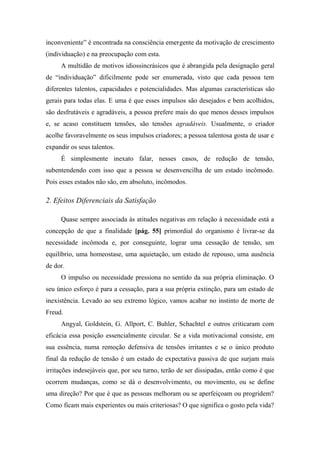 inconveniente” é encontrada na consciência emergente da motivação de crescimento
(individuação) e na preocupação com esta.
A multidão de motivos idiossincrásicos que é abrangida pela designação geral
de “individuação” dificilmente pode ser enumerada, visto que cada pessoa tem
diferentes talentos, capacidades e potencialidades. Mas algumas características são
gerais para todas elas. E uma é que esses impulsos são desejados e bem acolhidos,
são desfrutáveis e agradáveis, a pessoa prefere mais do que menos desses impulsos
e, se acaso constituem tensões, são tensões agradáveis. Usualmente, o criador
acolhe favoravelmente os seus impulsos criadores; a pessoa talentosa gosta de usar e
expandir os seus talentos.
É simplesmente inexato falar, nesses casos, de redução de tensão,
subentendendo com isso que a pessoa se desenvencilha de um estado incômodo.
Pois esses estados não são, em absoluto, incômodos.
2. Efeitos Diferenciais da Satisfação
Quase sempre associada às atitudes negativas em relação à necessidade está a
concepção de que a finalidade [pág. 55] primordial do organismo é livrar-se da
necessidade incômoda e, por conseguinte, lograr uma cessação de tensão, um
equilíbrio, uma homeostase, uma aquietação, um estado de repouso, uma ausência
de dor.
O impulso ou necessidade pressiona no sentido da sua própria eliminação. O
seu único esforço é para a cessação, para a sua própria extinção, para um estado de
inexistência. Levado ao seu extremo lógico, vamos acabar no instinto de morte de
Freud.
Angyal, Goldstein, G. Allport, C. Buhler, Schachtel e outros criticaram com
eficácia essa posição essencialmente circular. Se a vida motivacional consiste, em
sua essência, numa remoção defensiva de tensões irritantes e se o único produto
final da redução de tensão é um estado de expectativa passiva de que surjam mais
irritações indesejáveis que, por seu turno, terão de ser dissipadas, então como é que
ocorrem mudanças, como se dá o desenvolvimento, ou movimento, ou se define
uma direção? Por que é que as pessoas melhoram ou se aperfeiçoam ou progridem?
Como ficam mais experientes ou mais criteriosas? O que significa o gosto pela vida?
 