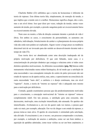 Charlotte Buhler (22) sublinhou que a teoria da homeostase é diferente da
teoria do repouso. Esta última teoria fala, simplesmente, de remoção de tensão, o
que implica que a tensão zero é a melhor. Homeostase significa chegar, não a zero,
mas a um nível ótimo. Isso quer dizer por vezes, redução da tensão, outras vezes
aumento da tensão, por exemplo, a pressão sanguínea pode ser excessivamente baixa
ou excessivamente elevada.
Num caso ou noutro, a falta de direção constante durante o período de vida é
óbvia. Em ambos os casos, o crescimento da personalidade, os aumentos em
sabedoria, individuação, fortalecimento do caráter e o planejamento da nossa própria
vida não estão nem podem ser explicados. Algum vector a longo prazo ou tendência
direcional terá de ser invocado para dar sentido ao desenvolvimento durante todo o
tempo de vida (72).
Essa teoria deve ser abandonada como uma descrição inadequada até da
própria motivação por deficiência. O que está faltando, neste caso, é a
conscientização do princípio dinâmico que conjuga e relaciona entre si todos esses
distintos episódios motivacionais. As diferentes necessidades [pág. 56] básicas estão
mutuamente relacionadas numa ordem hierárquica, de tal modo que a satisfação de
uma necessidade e sua conseqüente remoção do centro do palco provocam não um
estado de repouso ou de apatia estóica, mas, antes, o aparecimento na consciência de
outra necessidade “mais alta”; a carência e o desejo continuam, mas em nível
“superior”. Assim, a teoria de “retorno ao repouso” não é adequada nem mesmo
para a motivação por deficiência.
Contudo, quando examinamos pessoas que são predominantemente motivadas
para o crescimento, a concepção motivacional de “retorno ao repouso” torna-se
completamente inútil. Em tais pessoas, a satisfação gera uma crescente, não
decrescente, motivação, uma excitação intensificada, não atenuada. Os apetites são
intensificados. Avolumam-se e, em vez de querer cada vez menos, a pessoa quer
cada vez mais, por exemplo, educação. Em vez de chegar a um estado de repouso, a
pessoa torna-se mais ativa. O apetite de crescimento é estimulado pela satisfação,
não aliviado. O crescimento é, em si mesmo, um processo compensador e excitante,
por exemplo, a realização de anseios e ambições, como ser um bom médico; a
aquisição de aptidões admiradas, como tocar violino ou ser um bom carpinteiro; o
 
