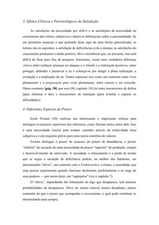 3. Efeitos Clínicos e Personológicos da Satisfação
As satisfações da necessidade por déficit e as satisfações da necessidade de
crescimento têm efeitos subjetivos e objetivos diferenciais sobre a personalidade. Se
me permitem enunciar o que pretendo dizer aqui de uma forma generalizada, os
termos são os seguintes: a satisfação de deficiências evita a doença; as satisfações do
crescimento produzem a saúde positiva. Devo reconhecer que, no presente, isso será
difícil de fixar para fins de pesquisa. Entretanto, existe uma verdadeira diferença
clínica entre rechaçar ameaças ou ataques e o triunfo e a realização positivos; entre
proteger, defender e preservar o eu e esforçar-se por atingir a plena realização, a
excitação e a ampliação do eu. Tentei expressar isso como um contraste entre viver
plenamente e a preparação para viver plenamente, entre crescer e ser crescido.
Outro contraste [pág. 58] que usei (94, capítulo 10) foi entre mecanismos de defesa
(para eliminar a dor) e mecanismos de interação (para triunfar e superar as
dificuldades).
4. Diferentes Espécies de Prazer
Erich Fromm (50) realizou um interessante e importante esforço para
distinguir os prazeres superiores dos inferiores, como fizeram tantos antes dele. Isso
é uma necessidade crucial para romper caminho através da relatividade ética
subjetiva e é um requisito prévio para uma teoria científica de valores.
Fromm distingue o prazer de escassez do prazer de abundância, o prazer
“inferior” da saciação de uma necessidade do prazer “superior” de produção, criação
e desenvolvimento da introvisão. A saciedade, o relaxamento e a perda de tensão
que se segue à saciação de deficiência podem, na melhor das hipóteses, ser
denominados “alívio”, em contraste com o Funktionslust, o êxtase, a serenidade, que
uma pessoa experimenta quando funciona facilmente, perfeitamente e no auge de
seus poderes — por assim dizer, em “superprise” (ver o capítulo 7).
O “alívio”, dependendo tão fortemente de algo que desaparece, tem maiores
probabilidades de desaparecer. Deve ser menos estável, menos duradouro, menos
constante do que o prazer que acompanha o crescimento, o qual pode continuar se
desenrolando para sempre.
 
