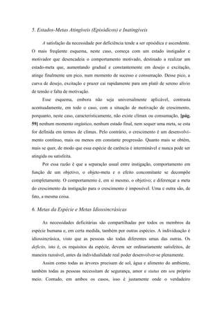 5. Estados-Metas Atingíveis (Episódicos) e Inatingíveis
A satisfação da necessidade por deficiência tende a ser episódica e ascendente.
O mais freqüente esquema, neste caso, começa com um estado instigador e
motivador que desencadeia o comportamento motivado, destinado a realizar um
estado-meta que, aumentando gradual e constantemente em desejo e excitação,
atinge finalmente um pico, num momento de sucesso e consumação. Desse pico, a
curva de desejo, excitação e prazer cai rapidamente para um platô de sereno alívio
de tensão e falta de motivação.
Esse esquema, embora não seja universalmente aplicável, contrasta
acentuadamente, em todo o caso, com a situação de motivação de crescimento,
porquanto, neste caso, caracteristicamente, não existe clímax ou consumação, [pág.
59] nenhum momento orgástico, nenhum estado final, nem sequer uma meta, se esta
for definida em termos de clímax. Pelo contrário, o crescimento é um desenvolvi-
mento contínuo, mais ou menos em constante progressão. Quanto mais se obtém,
mais se quer, de modo que essa espécie de carência é interminável e nunca pode ser
atingida ou satisfeita.
Por essa razão é que a separação usual entre instigação, comportamento em
função de um objetivo, o objeto-meta e o efeito concomitante se decompõe
completamente. O comportamento é, em si mesmo, o objetivo; e diferençar a meta
do crescimento da instigação para o crescimento é impossível. Uma e outra são, de
fato, a mesma coisa.
6. Metas da Espécie e Metas Idiossincrásicas
As necessidades deficitárias são compartilhadas por todos os membros da
espécie humana e, em certa medida, também por outras espécies. A individuação é
idiossincrásica, visto que as pessoas são todas diferentes umas das outras. Os
deficits, isto é, os requisitos da espécie, devem ser ordinariamente satisfeitos, de
maneira razoável, antes da individualidade real poder desenvolver-se plenamente.
Assim como todas as árvores precisam de sol, água e alimento do ambiente,
também todas as pessoas necessitam de segurança, amor e status em seu próprio
meio. Contudo, em ambos os casos, isso é justamente onde o verdadeiro
 