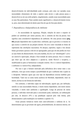 desenvolvimento da individualidade pode começar, pois uma vez saciadas essas
necessidades elementares de toda a espécie cada árvore e cada pessoa passa a
desenvolver-se em seu estilo próprio, singularmente, usando essas necessidades para
os seus fins particulares. Num sentido muito significativo, o desenvolvimento torna-
se, pois, mais determinado de dentro para fora do que de fora para dentro.
7. Dependência e Independência do Ambiente
— As necessidades de segurança, filiação, relações de amor e respeito só
podem ser satisfeitas por outras pessoas, isto é, somente de fora da pessoa. Isso
significa uma considerável dependência do ambiente. De uma pessoa nessa [pág.
60] posição dependente não se pode dizer, realmente, que se governa a si mesma ou
que exerce o controle do seu próprio destino. Ela deve estar vinculada às fontes de
suprimento das satisfações necessárias. Os desejos, caprichos, regras e leis dessas
fontes governam a pessoa e têm de ser apaziguados, para que ela não ponha em risco
as suas fontes de abastecimento. Em certa medida, ela deve ser “alterdirigida” e deve
ser sensível à aprovação, afeição e boa-vontade de outras pessoas. Isso é o mesmo
que dizer que ela deve adaptar-se e ajustar-se, sendo flexível e receptiva, e
modificando-se para se harmonizar à situação externa. Ela é a variável dependente;
o ambiente é a variável fixa, independente.
Por isso é que o homem motivado pela deficiência deve temer mais o seu
ambiente, visto que existe sempre a possibilidade de que o ambiente não o ajude ou
o desaponte. Sabemos agora que esse tipo de dependência ansiosa também gera
hostilidade. Tudo isso se soma numa ausência de liberdade, dependendo, mais ou
menos, da boa ou má fortuna do indivíduo.
Em contraste, o indivíduo capaz de individuação, aquele que, por definição,
satisfez as suas necessidades básicas, é muito menos dependente, está muito menos
vinculado, é muito mais autônomo e egodirigido. Longe de precisar de outras
pessoas, o indivíduo motivado para o crescimento pode, realmente, ser embaraçado
por elas. Já descrevi (97) a sua predileção especial pela vida íntima, pelo
distanciamento e pela meditação (ver também o capítulo 13).
Essas pessoas tornam-se muito mais auto-suficientes e senhoras de si. As
determinantes que as governam são agora, primordialmente, de natureza interna, em
 