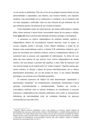 vez de sociais ou ambientais. Elas são as leis de sua própria natureza íntima, de suas
potencialidades e capacidades, seus talentos, seus recursos latentes, seus impulsos
criadores, suas necessidades de se conhecerem a si próprias e de se tornarem cada
vez mais integradas e unificadas, cada vez mais cônscias do que realmente são, do
que realmente querem, da natureza de sua vocação ou destino.
Como dependem menos de outras pessoas, são menos ambivalentes a respeito
delas, menos ansiosas e menos hostis, necessitando menos de seu apreço e afeição.
Estão [pág. 61] menos ansiosas pela obtenção de honras, prestígio e recompensas.
A autonomia ou relativa independência do ambiente também significa a
independência relativa de circunstâncias externas adversas, como os azares, os
reveses, tragédia, tensão e privação. Como Allport sublinhou, a noção do ser
humano como essencialmente reativo, o homem E-R, poderíamos chamá-lo, que é
posto em movimento por estímulos externos, torna-se completamente ridículo e in-
sustentável para as pessoas com capacidade de individuação. As fontes de suas
ações são mais internas do que reativas. Essa relativa independência do mundo
externo e de seus desejos e pressões não significa, é claro, falta de intercurso com
esse mesmo mundo ou de respeito pelo seu “caráter exigente”. Significa apenas que,
nesses contatos, os desejos e planos da pessoa individuacionante são os fatores
determinantes primordiais, em vez das tensões do meio. A isso chamei liberdade
psicológica, em contraste com a liberdade geográfica.
O contraste expressivo de Allport (2) entre determinação “oportunista” e
determinação “propriada”1
do comportamento corresponde estreitamente à nossa
oposição exterodeterminada e intradeterminada. Também nos recorda a
concordância uniforme entre os teóricos biológicos ao considerarem a crescente
autonomia e independência dos estímulos ambientais como sendo as características
definidoras da individualidade total, da verdadeira liberdade, do processo
evolucionário em seu todo (156).
1
Segundo Allport, propriate (propriado) é tudo o que pertence ao proprium. aqueles aspectos da
personalidade (eu, ego) que, coletivamente, formam a individualidade e a unidade interna peculiares de
um ser humano. Foi ainda Allport quem criou o termo propriate para caracterizar um padrão de compor-
tamento em que a pessoa procura lograr os objetivos do seu próprio eu em desenvolvimento, sem esperar
a intervenção de circunstâncias ou oportunidades externas, mas, pelo contrário, criando as condições
favoráveis aos seus próprios fins. (N. do T.)
 
