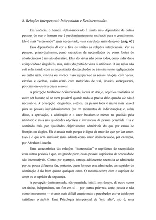 8. Relações Interpessoais Interessadas e Desinteressadas
Em essência, o homem deficit-motivado é muito mais dependente de outras
pessoas do que o homem que é predominantemente motivado para o crescimento.
Ele é mais “interessado”, mais necessitado, mais vinculado, mais desejoso. [pág. 62]
Essa dependência dá cor e fixa os limites às relações interpessoais. Ver as
pessoas, primordialmente, como saciadoras de necessidades ou como fontes de
abastecimento é um ato abstrativo. Elas são vistas não como todos, como indivíduos
complicados e singulares, mas, antes, do ponto de vista da utilidade. O que nelas não
está relacionado com as necessidades do percebedor ou é inteiramente negligenciado
ou então irrita, entedia ou ameaça. Isso equipara-se às nossas relações com vacas,
cavalos e ovelhas, assim como com motoristas de táxi, criados, carregadores,
policiais ou outros a quem usamos.
A percepção totalmente desinteressada, isenta de desejo, objetiva e holística de
outro ser humano só se torna possível quando nada se precisa dele, quando ele não é
necessário. A percepção idiográfica, estética, da pessoa toda é muito mais viável
para as pessoas individuacionantes (ou em momentos de individuação); e, além
disso, a aprovação, a admiração e o amor baseiam-se menos na gratidão pela
utilidade e mais nas qualidades objetivas e intrínsecas da pessoa percebida. Ela é
admirada mais por qualidades objetivamente admiráveis do que por causa de
lisonjas ou elogios. Ela é amada mais porque é digna de amor do que por dar amor.
Isso é o que será analisado mais adiante como amor desinteressado, por exemplo,
por Abraham Lincoln.
Uma característica das relações “interessadas” e supridoras de necessidade
com outras pessoas é que, em grande parte, essas pessoas supridoras de necessidade
são intermutáveis. Como, por exemplo, a moça adolescente necessita de admiração
per se, pouca diferença faz, portanto, quem fornece essa admiração; um supridor de
admiração é tão bom quanto qualquer outro. O mesmo ocorre com o supridor de
amor ou o supridor de segurança.
A percepção desinteressada, não-premiada, inútil, sem desejo, do outro como
ser único, independente, um fim-em-si — por outras palavras, como pessoa e não
como instrumento — é tanto mais difícil quanto mais o percebedor estiver ávido por
satisfazer o deficit. Uma Psicologia interpessoal de “teto alto”, isto é, uma
 