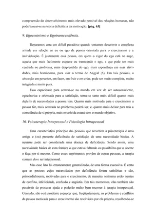 compreensão do desenvolvimento mais elevado possível das relações humanas, não
pode basear-se na teoria deficitária da motivação. [pág. 63]
9. Egocentrismo e Egotranscendência.
Deparamos cora um difícil paradoxo quando tentamos descrever a complexa
atitude em relação ao eu ou ego da pessoa orientada para o crescimento e a
individuação. É justamente essa pessoa, em quem o vigor do ego está no auge,
aquela que mais facilmente esquece ou transcende o ego, a que pode ser mais
centrada no problema, mais desprendida do ego, mais espontânea em suas ativi-
dades, mais homônoma, para usar o termo de Angyal (6). Em tais pessoas, a
absorção em perceber, em fazer, em fruir e em criar, pode ser muito completa, muito
integrada e muito pura.
Essa capacidade para centrar-se no mundo em vez de ser autoconsciente,
egocêntrica e orientada para a satisfação, torna-se tanto mais difícil quanto mais
deficits de necessidades a pessoa tem. Quanto mais motivada para o crescimento a
pessoa for, mais centrada no problema poderá ser, e, quanto mais deixar para trás a
consciência de si própria, mais envolvida estará com o mundo objetivo.
10. Psicoterapia Interpessoal e Psicologia Intrapessoal
Uma característica principal das pessoas que recorrem à psicoterapia é uma
antiga e (ou) presente deficiência de satisfação de uma necessidade básica. A
neurose pode ser considerada uma doença de deficiência. Sendo assim, uma
necessidade básica de cura fornece o que estava faltando ou possibilita que o doente
o faça por si mesmo. Como esses suprimentos provêm de outras pessoas, a terapia
comum deve ser interpessoal.
Mas esse fato foi erroneamente generalizado, de uma forma excessiva. É certo
que as pessoas cujas necessidades por deficiência foram satisfeitas e são,
primordialmente, motivadas para o crescimento, de maneira nenhuma estão isentas
de conflito, infelicidade, confusão e angústia. Em tais momentos, elas também são
passíveis de procurar ajuda e poderão multo bem recorrer à terapia interpessoal.
Contudo, não será prudente esquecer que, freqüentemente, os problemas e conflitos
da pessoa motivada para o crescimento são resolvidos por ela própria, recolhendo-se
 