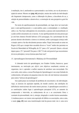 à meditação, isto é, analisando-se e perscrutando o seu íntimo, em vez de procurar a
ajuda de outrem. Mesmo em [pág. 64] princípio, muitas das tarefas da individuação
são largamente intrapessoais, como a elaboração de planos, a descoberta do eu, a
seleção de potencialidades a desenvolver, a construção de uma perspectiva geral da
vida.
Na teoria do aperfeiçoamento da personalidade, um lugar deve ser reservado
para o auto-aperfeiçoamento e a auto-análise, para a contemplação e a meditação
sobre o eu. Nas fases subseqüentes do crescimento, a pessoa está essencialmente só
e pode confiar unicamente em si mesma. A esse aperfeiçoamento de uma pessoa que
já está bem chamou Oswald Schwarz (151) psicogogia. Se a psicoterapia faz das
pessoas doentes não-doentes e remove os sintomas, então a psicogogia começa onde
a terapia -parou e faz das não-doentes pessoas sadias. Fiquei interessado ao notar em
Rogers (142) que a terapia bem sucedida elevava o “score” médio dos pacientes na
Escola de Maturidade de Willoughby do 25.° para o 50.° percentil. Quem o elevará
depois para o 75.° percentil? Ou para o 100.°? E não será possível que necessitemos
de novos princípios e novas técnicas para fazer isso?
11. Aprendizagem Instrumental e Mudança de Personalidade
A chamada teoria de aprendizagem, nos Estados Unidos, baseou-se, quase
inteiramente, na motivação por deficit com objetivos usualmente externos ao
organismo, isto é, aprender a melhor maneira de satisfazer uma necessidade. Por
essa razão, entre outras, a nossa Psicologia da Aprendizagem é um corpo limitado de
conhecimento, útil apenas em pequenas áreas da vida e de real interesse unicamente
para outros “teóricos da aprendizagem”.
Isso ajuda pouco na resolução do problema do crescimento e da individuação.
Aqui, as técnicas de aquisição repetida, do mundo exterior, das satisfações de
deficiências motivacionais são muito menos precisas. A aprendizagem associativa e
as canalizações cedem lugar à aprendizagem perceptual (123), ao aumento de
compreensão e introvisão, ao conhecimento do eu e ao crescimento firme e
constante da personalidade, isto é, sinergia, integração e coesão interna aumentadas.
A mudança passa a ser menos uma aquisição de hábitos ou associações, uma a uma,
e muito [pág. 65] mais uma transformação total da pessoa total, isto é, uma nova
 