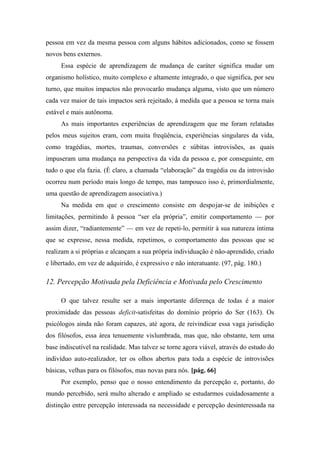 pessoa em vez da mesma pessoa com alguns hábitos adicionados, como se fossem
novos bens externos.
Essa espécie de aprendizagem de mudança de caráter significa mudar um
organismo holístico, muito complexo e altamente integrado, o que significa, por seu
turno, que muitos impactos não provocarão mudança alguma, visto que um número
cada vez maior de tais impactos será rejeitado, à medida que a pessoa se torna mais
estável e mais autônoma.
As mais importantes experiências de aprendizagem que me foram relatadas
pelos meus sujeitos eram, com muita freqüência, experiências singulares da vida,
como tragédias, mortes, traumas, conversões e súbitas introvisões, as quais
impuseram uma mudança na perspectiva da vida da pessoa e, por conseguinte, em
tudo o que ela fazia. (É claro, a chamada “elaboração” da tragédia ou da introvisão
ocorreu num período mais longo de tempo, mas tampouco isso é, primordialmente,
uma questão de aprendizagem associativa.)
Na medida em que o crescimento consiste em despojar-se de inibições e
limitações, permitindo ã pessoa “ser ela própria”, emitir comportamento — por
assim dizer, “radiantemente” — em vez de repeti-lo, permitir à sua natureza íntima
que se expresse, nessa medida, repetimos, o comportamento das pessoas que se
realizam a si próprias e alcançam a sua própria individuação é não-aprendido, criado
e libertado, em vez de adquirido, é expressivo e não interatuante. (97, pág. 180.)
12. Percepção Motivada pela Deficiência e Motivada pelo Crescimento
O que talvez resulte ser a mais importante diferença de todas é a maior
proximidade das pessoas deficit-satisfeitas do domínio próprio do Ser (163). Os
psicólogos ainda não foram capazes, até agora, de reivindicar essa vaga jurisdição
dos filósofos, essa área tenuemente vislumbrada, mas que, não obstante, tem uma
base indiscutível na realidade. Mas talvez se torne agora viável, através do estudo do
indivíduo auto-realizador, ter os olhos abertos para toda a espécie de introvisões
básicas, velhas para os filósofos, mas novas para nós. [pág. 66]
Por exemplo, penso que o nosso entendimento da percepção e, portanto, do
mundo percebido, será multo alterado e ampliado se estudarmos cuidadosamente a
distinção entre percepção interessada na necessidade e percepção desinteressada na
 