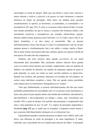 necessidade ou isenta de desejos. Dado que esta última é muito mais concreta e
menos abstrata e seletiva, é possível a tal pessoa ver mais claramente a natureza
intrínseca do objeto da percepção. Além disso, ela também pode perceber
simultaneamente os opostos, as dicotomias, as polaridades, as contradições e os
incompatíveis (97, pág. 232). É como se as pessoas menos desenvolvidas vivessem
num mundo aristotélico em que as classes e conceitos têm fronteiras nítidas e são
mutuamente exclusivas e incompatíveis, por exemplo, macho-fêmea, egoísta-
altruista, adulto-criança, generoso-cruel, bom-mau. A é A e tudo o mais é não-A, na
lógica aristotélica, e os dois nunca se encontrarão. Mas as pessoas
individuacionantes vêem o fato de que A e não-A se interpenetram e são um, de que
qualquer pessoa é, simultaneamente, boa e má, adulto e criança, macho e fêmea.
Não se pode colocar uma pessoa toda num contínuo, apenas um aspecto extraído de
uma pessoa. Os todos não são comparáveis.
Podemos não estar cônscios disso quando percebemos de um modo
determinado pela necessidade. Mas certamente estamos cônscios disso quando
somos percebidos dessa maneira, por exemplo, simplesmente como um supridor de
dinheiro, um supridor de alimento, um supridor de segurança, alguém de quem se
pode depender, ou como um criado ou outro servidor anônimo ou objeto-meio.
Quando isso acontece, não gostamos. Queremos ser tomados por nós próprios, ser
aceitos como indivíduos completos e totais. Não nos agrada sermos percebidos
como objetos úteis ou instrumentos. Desagrada-nos ser “usados”.
Visto que, habitualmente, as pessoas individuacionantes não têm que extrair
qualidades gratificadoras de necessidades nem ver as pessoas como instrumentos, é
muito mais possível para aquelas adotar uma atitude não-avaliatória, não-judicativa,
não-interferente e não-condenatória em relação a outras, uma “consciência sem
escolha” (85) e isenta de desejos. Isso permite uma percepção e compreensão mais
clara e mais penetrante do que “aí está”. É a espécie de percepção desprendida e
desafetada [pág. 67] que se supõe que os cirurgiões e terapeutas tentam manter e
que as pessoas individuacionantes alcançam sem se esforçar por isso.
Especialmente quando a estrutura da pessoa ou objeto visto é difícil, sutil e não
óbvia, essa diferença no estilo da percepção é de suma importância. É então,
sobretudo, que o percebedor deve ter respeito pela natureza do objeto. A percepção
 