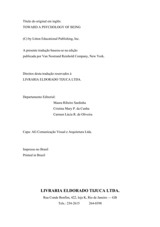 Título do original em inglês:
TOWARD A PSYCHOLOGY OF BEING
(C) by Litton Educational Publishing, Inc.
A presente tradução baseou-se na edição
publicada por Van Nostrand Reinhold Company, New York.
Direitos desta tradução reservados à
LIVRARIA ELDORADO TIJUCA LTDA.
Departamento Editorial:
Maura Ribeiro Sardinha
Cristina Mary P. da Cunha
Carmen Lúcia R. de Oliveira
Capa: AG Comunicação Visual e Arquitetura Ltda.
Impresso no Brasil
Printed in Brazil
LIVRARIA ELDORADO TIJUCA LTDA.
Rua Conde Bonfim, 422, loja K, Rio de Janeiro — GB
Tels.: 254-2615 264-0398
 