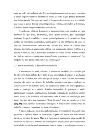 deve ser então sutil, delicada; não deve ser importuna nem insistente; deve estar apta
a ajustar-se passivamente à natureza das coisas, tal como a água penetra docemente
nas fendas do solo. Não deve ser a espécie de percepção motivada pela necessidade
que molda as coisas de uma forma tempestuosa, violenta, exploradora e deliberada,
à maneira de um açougueiro talhando uma carcaça.
O modo mais eficiente de perceber a natureza intrínseca do mundo é ser mais
receptivo do que ativo, determinado, tanto quanto possível, pela organização
intrínseca do que é percebido e o menos possível pela natureza do percebedor. Essa
espécie de consciência desprendida, tauísta, passiva e não-interferente de todos os
aspectos simultaneamente existentes do concreto tem muito em comum com
algumas descrições da experiência estética e da experiência mística. A tônica é a
mesma. Vemos, de fato, o mundo real e concreto ou vemos o nosso próprio sistema
de rubricas, motivos, expectativas e abstrações que projetamos no mundo real? Ou,
em palavras mais claras ainda, vemos ou somos cegos?
13. Amor Interessado e Amor Desinteressado
A necessidade de amor, tal como é usualmente estudada, por exemplo, por
Bowlby (17), Spitz (159) e Levy (91), é uma necessidade de deficit. É um buraco
que tem de se encher, um vazio em que se despeja o amor. Se essa necessidade
curativa não estiver ao alcance do indivíduo, resultará uma grave patologia; se
estiver acessível no momento certo, nas quantidades certas e no estilo apropriado,
então a patologia será evitada. Estados intermédios de patologia e saúde
acompanham os estados intermédios de frustração e saciação. Se a patologia não for
muito severa e for percebida suficientemente cedo, a terapia de substituição pode
curar. Isso quer dizer que a doença, a “fome de amor”, pode ser curada, em certos
[pág. 68] casos, suprindo a deficiência patológica. A fome de amor é uma doença de
deficiência, como a carência de sal ou as avitaminoses.
A pessoa sadia, não tendo essa deficiência, não precisa receber amor, salvo em
pequenas e regulares doses de manutenção, e pode até passar sem elas durante
razoáveis períodos de tempo. Mas se a motivação é inteiramente uma questão de
satisfação de deficits e, portanto, de eliminação de necessidades, então ocorre uma
contradição. A satisfação da necessidade deveria causar o seu desaparecimento, o
 