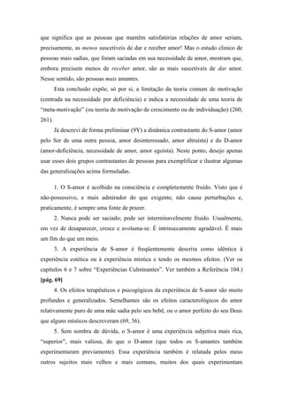 que significa que as pessoas que mantêm satisfatórias relações de amor seriam,
precisamente, as menos suscetíveis de dar e receber amor! Mas o estudo clinico de
pessoas mais sadias, que foram saciadas em sua necessidade de amor, mostram que,
embora precisem menos de receber amor, são as mais suscetíveis de dar amor.
Nesse sentido, são pessoas mais amantes.
Esta conclusão expõe, só por si, a limitação da teoria comum de motivação
(centrada na necessidade por deficiência) e indica a necessidade de uma teoria de
“meta-motivação” (ou teoria de motivação de crescimento ou de individuação) (260,
261).
Já descrevi de forma preliminar (9Y) a dinâmica contrastante do S-amor (amor
pelo Ser de uma outra pessoa, amor desinteressado, amor altruísta) e do D-amor
(amor-deficiência, necessidade de amor, amor egoísta). Neste ponto, desejo apenas
usar esses dois grupos contrastantes de pessoas para exemplificar e ilustrar algumas
das generalizações acima formuladas.
1. O S-amor é acolhido na consciência e completamente fruído. Visto que é
não-possessivo, e mais admirador do que exigente, não causa perturbações e,
praticamente, é sempre uma fonte de prazer.
2. Nunca pode ser saciado; pode ser interminavelmente fruido. Usualmente,
em vez de desaparecer, cresce e avoluma-se. É intrinsecamente agradável. É mais
um fim do que um meio.
3. A experiência de S-amor é freqüentemente descrita como idêntica à
experiência estética ou à experiência mística e tendo os mesmos efeitos. (Ver os
capítulos 6 e 7 sobre “Experiências Culminantes”. Ver também a Referência 104.)
[pág. 69]
4. Os efeitos terapêuticos e psicogógicos da experiência de S-amor são muito
profundos e generalizados. Semelhantes são os efeitos caracterológicos do amor
relativamente puro de uma mãe sadia pelo seu bebê, ou o amor perfeito do seu Deus
que alguns místicos descreveram (69, 36).
5. Sem sombra de dúvida, o S-amor é uma experiência subjetiva mais rica,
“superior”, mais valiosa, do que o D-amor (que todos os S-amantes também
experimentaram previamente). Essa experiência também é relatada pelos meus
outros sujeitos mais velhos e mais comuns, muitos dos quais experimentam
 