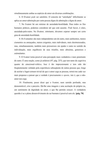 simultaneamente ambas as espécies de amor em diversas combinações.
6. O D-amor pode ser satisfeito. O conceito de “satisfação” dificilmente se
aplica ao amor-admiração por outra pessoa digna de admiração e digna de amor.
7. No S-amor há um mínimo de ansiedade-hostilidade. Para todos os fins
humanos práticos, podemos considerar até que está ausente. Pode haver, é claro,
ansiedade-pelo-outro. No D-amor, entretanto, devemos esperar sempre um certo
grau de ansiedade-hostilidade.
8. Os S-amantes são mais independentes um do outro, mais autônomos, menos
ciumentos ou ameaçados, menos exigentes, mais individuais, mais desinteressados,
mas, simultaneamente, também mais pressurosos em ajudar o outro no sentido da
individuação, mais orgulhosos de seus triunfos, mais altruístas, generosos e
estimulantes.
9. O S-amor torna possível uma percepção mais verdadeira e mais penetrante
do outro. É uma reação, como já enfatizei (97, pág. 257), que tem tanto de cognitiva
quanto de emocional-volitiva. Isso é tão impressionante e tem sido tão
freqüentemente validado pela experiência subseqüente de outras pessoas que, longe
de aceitar o lugar-comum trivial de que o amor cega as pessoas, tornei-me cada vez
mais propenso a pensar que a verdade é precisamente o oposto, isto é, que o não-
amor nos cega.
10. Finalmente, posso dizer que o S-amor, num sentido profundo, mas
demonstrável, cria o parceiro. Dá-lhe uma imagem e uma aceitação do próprio eu,
um sentimento de dignidade no amor, o que lhe permite crescer. A verdadeira
questão é se o pleno desenvolvimento do ser humano é possível sem ele. [pág. 70]
 