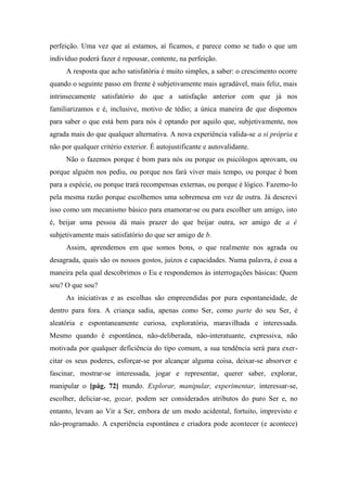 perfeição. Uma vez que aí estamos, aí ficamos, e parece como se tudo o que um
indivíduo poderá fazer é repousar, contente, na perfeição.
A resposta que acho satisfatória é muito simples, a saber: o crescimento ocorre
quando o seguinte passo em frente é subjetivamente mais agradável, mais feliz, mais
intrinsecamente satisfatório do que a satisfação anterior com que já nos
familiarizamos e é, inclusive, motivo de tédio; a única maneira de que dispomos
para saber o que está bem para nós é optando por aquilo que, subjetivamente, nos
agrada mais do que qualquer alternativa. A nova experiência valida-se a si própria e
não por qualquer critério exterior. É autojustificante e autovalidante.
Não o fazemos porque é bom para nós ou porque os psicólogos aprovam, ou
porque alguém nos pediu, ou porque nos fará viver mais tempo, ou porque é bom
para a espécie, ou porque trará recompensas externas, ou porque é lógico. Fazemo-lo
pela mesma razão porque escolhemos uma sobremesa em vez de outra. Já descrevi
isso como um mecanismo básico para enamorar-se ou para escolher um amigo, isto
é, beijar uma pessoa dá mais prazer do que beijar outra, ser amigo de a é
subjetivamente mais satisfatório do que ser amigo de b.
Assim, aprendemos em que somos bons, o que realmente nos agrada ou
desagrada, quais são os nossos gostos, juízos e capacidades. Numa palavra, é essa a
maneira pela qual descobrimos o Eu e respondemos às interrogações básicas: Quem
sou? O que sou?
As iniciativas e as escolhas são empreendidas por pura espontaneidade, de
dentro para fora. A criança sadia, apenas como Ser, como parte do seu Ser, é
aleatória e espontaneamente curiosa, exploratória, maravilhada e interessada.
Mesmo quando é espontânea, não-deliberada, não-interatuante, expressiva, não
motivada por qualquer deficiência do tipo comum, a sua tendência será para exer-
citar os seus poderes, esforçar-se por alcançar alguma coisa, deixar-se absorver e
fascinar, mostrar-se interessada, jogar e representar, querer saber, explorar,
manipular o [pág. 72] mundo. Explorar, manipular, experimentar, interessar-se,
escolher, deliciar-se, gozar, podem ser considerados atributos do puro Ser e, no
entanto, levam ao Vir a Ser, embora de um modo acidental, fortuito, imprevisto e
não-programado. A experiência espontânea e criadora pode acontecer (e acontece)
 