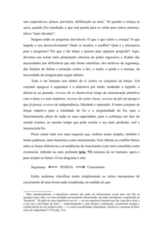 sem expectativas, planos, previsões, deliberação ou meta.1
Só quando a criança se
sacia, quando fica entediada, é que está pronta para se voltar para outros prazeres,
talvez “mais elevados”.
Surgem então as perguntas inevitáveis: O que é que retém a criança? O que
impede o seu desenvolvimento? Onde se localiza o conflito? Qual é a alternativa
para o progresso? Por que é tão árduo e penoso para algumas progredir? Aqui,
devemos nos tornar mais plenamente cônscios do poder regressivo e fixador das
necessidades por deficiência que não foram satisfeitas, dos atrativos da segurança,
das funções de defesa e proteção contra a dor, o medo, a perda e a ameaça, da
necessidade de coragem para seguir adiante.
Todo o ser humano tem dentro de si ambos os conjuntos de forças. Um
conjunto apega-se à segurança e à defensiva por medo, tendendo a regredir, a
aferrar-se ao passado, receoso de se desenvolver longe da comunicação primitiva
com o útero e o seio maternos, receoso de correr riscos, receoso de pôr em perigo o
que já possui, receoso de independência, liberdade e separação. O outro conjunto de
forças impele-o para a totalidade do Eu e a singularidade do Eu, para o
funcionamento pleno de todas as suas capacidades, para a confiança em face do
mundo externo, ao mesmo tempo que pode aceitar o seu mais profundo, real e
inconsciente Eu.
Posso reunir tudo isso num esquema que, embora muito simples, também é
muito poderoso, tanto heurística como teoricamente. Esse dilema ou conflito básico
entre as forças defensivas e as tendências de crescimento é por mim concebido como
existencial, imbuído na mais profunda [pág. 73] natureza do ser humano, agora e
para sempre no futuro. O seu diagrama é este:
Segurança PESSOA Crescimento
Então, podemos classificar muito simplesmente os vários mecanismos de
crescimento de uma forma nada complicada, na medida em que
1
“Mas, paradoxalmente, a experiência artística não pode ser efetivamente usada para este fim ou
qualquer outro. Deve ser uma atividade sem propósito determinado, até onde entendemos o significado de
“propósito”. Só pode ser uma experiência em ser — ser um organismo humano que faz o que deve fazer e
o que tem o privilégio de fazer — experimentando a vida intensa e totalmente, consumindo energia e
criando beleza no seu próprio estilo — e a maior sensibilidade, integridade, eficiência e sensação de bem-
estar são subprodutos” (179, pág. 213).
 