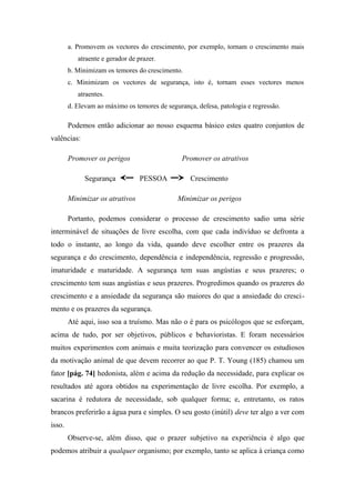 a. Promovem os vectores do crescimento, por exemplo, tornam o crescimento mais
atraente e gerador de prazer.
b. Minimizam os temores do crescimento.
c. Minimizam os vectores de segurança, isto é, tornam esses vectores menos
atraentes.
d. Elevam ao máximo os temores de segurança, defesa, patologia e regressão.
Podemos então adicionar ao nosso esquema básico estes quatro conjuntos de
valências:
Promover os perigos Promover os atrativos
Segurança PESSOA Crescimento
Minimizar os atrativos Minimizar os perigos
Portanto, podemos considerar o processo de crescimento sadio uma série
interminável de situações de livre escolha, com que cada indivíduo se defronta a
todo o instante, ao longo da vida, quando deve escolher entre os prazeres da
segurança e do crescimento, dependência e independência, regressão e progressão,
imaturidade e maturidade. A segurança tem suas angústias e seus prazeres; o
crescimento tem suas angústias e seus prazeres. Progredimos quando os prazeres do
crescimento e a ansiedade da segurança são maiores do que a ansiedade do cresci-
mento e os prazeres da segurança.
Até aqui, isso soa a truísmo. Mas não o é para os psicólogos que se esforçam,
acima de tudo, por ser objetivos, públicos e behavioristas. E foram necessários
muitos experimentos com animais e muita teorização para convencer os estudiosos
da motivação animal de que devem recorrer ao que P. T. Young (185) chamou um
fator [pág. 74] hedonista, além e acima da redução da necessidade, para explicar os
resultados até agora obtidos na experimentação de livre escolha. Por exemplo, a
sacarina é redutora de necessidade, sob qualquer forma; e, entretanto, os ratos
brancos preferirão a água pura e simples. O seu gosto (inútil) deve ter algo a ver com
isso.
Observe-se, além disso, que o prazer subjetivo na experiência é algo que
podemos atribuir a qualquer organismo; por exemplo, tanto se aplica à criança como
 