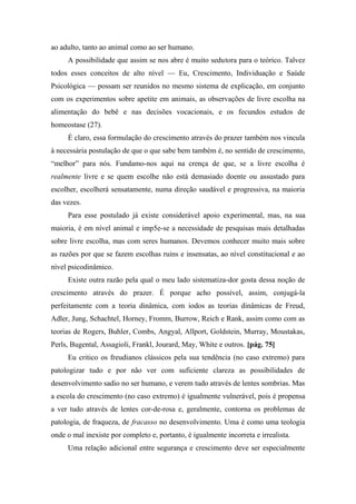 ao adulto, tanto ao animal como ao ser humano.
A possibilidade que assim se nos abre é muito sedutora para o teórico. Talvez
todos esses conceitos de alto nível — Eu, Crescimento, Individuação e Saúde
Psicológica — possam ser reunidos no mesmo sistema de explicação, em conjunto
com os experimentos sobre apetite em animais, as observações de livre escolha na
alimentação do bebê e nas decisões vocacionais, e os fecundos estudos de
homeostase (27).
É claro, essa formulação do crescimento através do prazer também nos vincula
à necessária postulação de que o que sabe bem também é, no sentido de crescimento,
“melhor” para nós. Fundamo-nos aqui na crença de que, se a livre escolha é
realmente livre e se quem escolhe não está demasiado doente ou assustado para
escolher, escolherá sensatamente, numa direção saudável e progressiva, na maioria
das vezes.
Para esse postulado já existe considerável apoio experimental, mas, na sua
maioria, é em nível animal e imp5e-se a necessidade de pesquisas mais detalhadas
sobre livre escolha, mas com seres humanos. Devemos conhecer muito mais sobre
as razões por que se fazem escolhas ruins e insensatas, ao nível constitucional e ao
nível psicodinâmico.
Existe outra razão pela qual o meu lado sistematiza-dor gosta dessa noção de
crescimento através do prazer. É porque acho possível, assim, conjugá-la
perfeitamente com a teoria dinâmica, com iodos as teorias dinâmicas de Freud,
Adler, Jung, Schachtel, Horney, Fromm, Burrow, Reich e Rank, assim como com as
teorias de Rogers, Buhler, Combs, Angyal, Allport, Goldstein, Murray, Moustakas,
Perls, Bugental, Assagioli, Frankl, Jourard, May, White e outros. [pág. 75]
Eu critico os freudianos clássicos pela sua tendência (no caso extremo) para
patologizar tudo e por não ver com suficiente clareza as possibilidades de
desenvolvimento sadio no ser humano, e verem tudo através de lentes sombrias. Mas
a escola do crescimento (no caso extremo) é igualmente vulnerável, pois é propensa
a ver tudo através de lentes cor-de-rosa e, geralmente, contorna os problemas de
patologia, de fraqueza, de fracasso no desenvolvimento. Uma é como uma teologia
onde o mal inexiste por completo e, portanto, é igualmente incorreta e irrealista.
Uma relação adicional entre segurança e crescimento deve ser especialmente
 