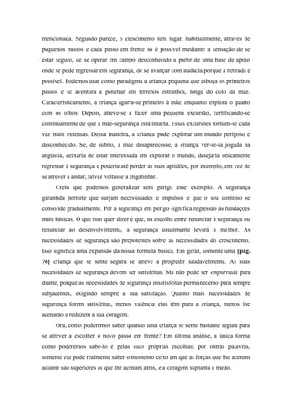 mencionada. Segundo parece, o crescimento tem lugar, habitualmente, através de
pequenos passos e cada passo em frente só é possível mediante a sensação de se
estar seguro, de se operar em campo desconhecido a partir de uma base de apoio
onde se pode regressar em segurança, de se avançar com audácia porque a retirada é
possível. Podemos usar como paradigma a criança pequena que esboça os primeiros
passos e se aventura a penetrar em terrenos estranhos, longe do colo da mãe.
Caracteristicamente, a criança agarra-se primeiro à mãe, enquanto explora o quarto
com os olhos. Depois, atreve-se a fazer uma pequena excursão, certificando-se
continuamente de que a mãe-segurança está intacta. Essas excursões tornam-se cada
vez mais extensas. Dessa maneira, a criança pode explorar um mundo perigoso e
desconhecido. Se, de súbito, a mãe desaparecesse, a criança ver-se-ia jogada na
angústia, deixaria de estar interessada em explorar o mundo, desejaria unicamente
regressar à segurança e poderia até perder as suas aptidões, por exemplo, em vez de
se atrever a andar, talvez voltasse a engatinhar.
Creio que podemos generalizar sem perigo esse exemplo. A segurança
garantida permite que surjam necessidades e impulsos e que o seu domínio se
consolide gradualmente. Pôr a segurança em perigo significa regressão às fundações
mais básicas. O que isso quer dizer é que, na escolha entre renunciar à segurança ou
renunciar ao desenvolvimento, a segurança usualmente levará a melhor. As
necessidades de segurança são prepotentes sobre as necessidades do crescimento.
Isso significa uma expansão da nossa fórmula básica. Em geral, somente uma [pág.
76] criança que se sente segura se atreve a progredir saudavelmente. As suas
necessidades de segurança devem ser satisfeitas. Ma não pode ser empurrada para
diante, porque as necessidades de segurança insatisfeitas permanecerão para sempre
subjacentes, exigindo sempre a sua satisfação. Quanto mais necessidades de
segurança forem satisfeitas, menos valência elas têm para a criança, menos lhe
acenarão e reduzem a sua coragem.
Ora, como poderemos saber quando uma criança se sente bastante segura para
se atrever a escolher o novo passo em frente? Em última análise, a única forma
como poderemos sabê-lo é pelas suas próprias escolhas; por outras palavras,
somente ela pode realmente saber o momento certo em que as forças que lhe acenam
adiante são superiores às que lhe acenam atrás, e a coragem suplanta o medo.
 