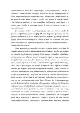 comum renunciará ao eu. Isso é verdade pela razão já mencionada, a de que a
segurança é uma necessidade básica para as crianças e uma das mais prepotentes, de
longe mais primordialmente necessária do que a independência e a individuação. Se
os adultos a forçam a essa escolha — escolher entre a perda de uma necessidade
vital (inferior e mais forte) ou outra necessidade vital (superior e mais fraca) — a
criança deve escolher a segurança, mesmo à custa de renunciar ao eu e o
desenvolvimento.
(Em princípio, não há a necessidade de forçar a criança a fazer tal escolha. As
pessoas, simplesmente, fazem-no [pág. 79] com freqüência, por causa de suas
próprias enfermidades e de sua própria ignorância. Sabemos que não é necessário
porque temos bastantes exemplos de crianças a quem são oferecidos todos esses
bens, simultaneamente, sem nenhum preço vital, isto é, que podem ter segurança e
amor e também respeito.)
Neste ponto, podemos aprender importantes lições da situação terapêutica, da
situação educativa criadora, da educação artística criadora, e acredito que também
da educação através da dança criadora. Assim, quando a situação é estabelecida,
diversamente, como tolerante, admirativa, elogiosa, receptiva, segura, gratificante,
tranqüilizadora, sustentadora, livre de ameaças, não-judicativa e não-comparativa,
isto é, quando a pessoa pode sentir-se completamente segura e livre de ameaças,
então torna-se possível para ela elaborar e expressar toda a espécie de prazeres
menores, por exemplo, hostilidade e dependência neurótica. Quando a catarse foi
suficiente, a pessoa tende então, espontaneamente, para outros prazeres que os es-
tranhos perceberão serem “superiores” ou estarem no rumo de desenvolvimento,
como o amor e a criatividade, e que ela própria preferirá aos prazeres anteriores,
uma vez que experimentou uns e outros. (Pouca diferença faz, freqüentemente, que
espécie de teoria explícita é sustentada pelo terapeuta, o professor etc. O terapeuta
realmente bom, que tenha abraçado uma teoria freudiana pessimista, atua como se o
desenvolvimento fosse possível. O professor realmente bom, que adota,
verbalmente, um quadro completamente róseo e otimista da natureza humana,
implicará no ensino que ministra uma completa compreensão e um total respeito
pelas forças regressivas e defensivas. Também é possível ter uma filosofia
maravilhosamente realista e abrangente, e negá-la na prática, na terapia, no ensino
 