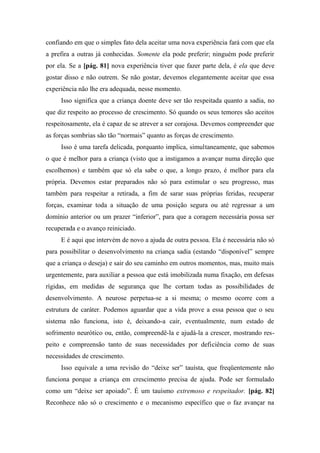 confiando em que o simples fato dela aceitar uma nova experiência fará com que ela
a prefira a outras já conhecidas. Somente ela pode preferir; ninguém pode preferir
por ela. Se a [pág. 81] nova experiência tiver que fazer parte dela, é ela que deve
gostar disso e não outrem. Se não gostar, devemos elegantemente aceitar que essa
experiência não lhe era adequada, nesse momento.
Isso significa que a criança doente deve ser tão respeitada quanto a sadia, no
que diz respeito ao processo de crescimento. Só quando os seus temores são aceitos
respeitosamente, ela é capaz de se atrever a ser corajosa. Devemos compreender que
as forças sombrias são tão “normais” quanto as forças de crescimento.
Isso é uma tarefa delicada, porquanto implica, simultaneamente, que sabemos
o que é melhor para a criança (visto que a instigamos a avançar numa direção que
escolhemos) e também que só ela sabe o que, a longo prazo, é melhor para ela
própria. Devemos estar preparados não só para estimular o seu progresso, mas
também para respeitar a retirada, a fim de sarar suas próprias feridas, recuperar
forças, examinar toda a situação de uma posição segura ou até regressar a um
domínio anterior ou um prazer “inferior”, para que a coragem necessária possa ser
recuperada e o avanço reiniciado.
E é aqui que intervém de novo a ajuda de outra pessoa. Ela é necessária não só
para possibilitar o desenvolvimento na criança sadia (estando “disponível” sempre
que a criança o deseja) e sair do seu caminho em outros momentos, mas, muito mais
urgentemente, para auxiliar a pessoa que está imobilizada numa fixação, em defesas
rígidas, em medidas de segurança que lhe cortam todas as possibilidades de
desenvolvimento. A neurose perpetua-se a si mesma; o mesmo ocorre com a
estrutura de caráter. Podemos aguardar que a vida prove a essa pessoa que o seu
sistema não funciona, isto é, deixando-a cair, eventualmente, num estado de
sofrimento neurótico ou, então, compreendê-la e ajudá-la a crescer, mostrando res-
peito e compreensão tanto de suas necessidades por deficiência como de suas
necessidades de crescimento.
Isso equivale a uma revisão do “deixe ser” tauísta, que freqüentemente não
funciona porque a criança em crescimento precisa de ajuda. Pode ser formulado
como um “deixe ser apoiado”. É um tauísmo extremoso e respeitador. [pág. 82]
Reconhece não só o crescimento e o mecanismo específico que o faz avançar na
 