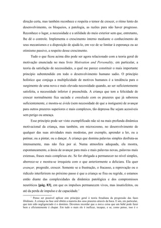direção certa, mas também reconhece e respeita o temor de crescer, o ritmo lento do
desenvolvimento, os bloqueios, a patologia, as razões para não haver progresso.
Reconhece o lugar, a necessidade e a utilidade do meio exterior sem que, entretanto,
lhe dê o controle. Implementa o crescimento interno mediante o conhecimento de
seus mecanismos e a disposição de ajudá-lo, em vez de se limitar à esperança ou ao
otimismo passivo, a respeito desse crescimento.
Tudo o que ficou acima dito pode ser agora relacionado com a teoria geral de
motivação enunciada no meu livro Motivation and Personality, em particular, a
teoria da satisfação de necessidades, a qual me parece constituir o mais importante
princípio subentendido em todo o desenvolvimento humano sadio. O princípio
holístico que conjuga a multiplicidade de motivos humanos é a tendência para o
surgimento de uma nova e mais elevada necessidade quando, ao ser suficientemente
satisfeita, a necessidade inferior é preenchida. A criança que tem a felicidade de
crescer normalmente fica saciada e entediada com os prazeres que já saboreou
suficientemente, e mostra-se ávida (sem necessidade de que a instiguem) de avançar
para outros prazeres superiores e mais complexos, tão depressa lhe sejam acessíveis
sem perigo ou ameaça.
Esse princípio pode ser visto exemplificado não só na mais profunda dinâmica
motivacional da criança, mas também, em microcosmo, no desenvolvimento de
qualquer das suas atividades mais modestas, por exemplo, aprender a ler, ou a
patinar, ou a pintar, ou a dançar. A criança que domina palavras simples desfruta-as
intensamente, mas não fica por aí. Numa atmosfera adequada, ela mostra,
espontaneamente, a ânsia de avançar para mais e mais palavras novas, palavras mais
extensas, frases mais complexas etc. Se for obrigada a permanecer no nível simples,
aborrece-se e mostra-se irrequieta com o que anteriormente a deliciara. Ela quer
avançar, progredir, crescer. Somente se a frustração, o fracasso, a reprovação ou o
ridículo interferirem no próximo passo é que a criança se fixa ou regride, e estamos
então diante das complexidades da dinâmica patológica e dos compromissos
neuróticos [pág. 83], em que os impulsos permanecem vivos, mas insatisfeitos, ou
até da perda de impulso e de capacidade.1
1
Penso ser possível aplicar este princípio geral à teoria freudiana da progressão das fases
libidinais. A criança na fase oral obtém a maioria dos seus prazeres através da boca. E um, em particular,
que tem sido negligenciado é o domínio. Devemos recordar que a única coisa que um bebê pode fazer
bem e eficientemente é chupar. Em tudo o mais ele é ineficaz, incapaz, e se, como penso, isso é o
 