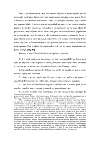 Com o que deparamos é, pois, um recurso subjetivo a somar ao princípio da
disposição hierárquica das nossas várias necessidades, um recurso que guia e dirige
o indivíduo no sentido do crescimento “sadio”. O princípio mantém a sua validade
em qualquer idade. A recuperação da capacidade de perceber os nossos próprios
prazeres é a melhor maneira de redescobrir o eu sacrificado, até na idade adulta. O
processo de terapia ajuda o adulto a descobrir que a necessidade infantil (reprimida)
de aprovação por parte de outros já não precisa de continuar existindo na forma e
grau infantis, e que o terror de perder esses outros, com o medo concomitante de ser
fraco, impotente e abandonado já não tem qualquer justificação realista, como tinha
para a criança. Para o adulto, os outros podem e devem ser menos importantes que
para a criança. [pág. 84]
Portanto, a nossa fórmula final tem os seguintes elementos:
1. A criança sadiamente espontânea, em sua espontaneidade, de dentro para
fora, em resposta ao seu próprio Ser íntimo, entra em contato com o meio ambiente
e expressa seu encantamento e interesse mediante as aptidões que possuir.
2. Na medida em que não for tolhida pelo medo, na medida em que se sentir
bastante segura para se atrever.
3. Nesse processo, aquilo que lhe proporciona a experiência de prazer é
encontrado fortuitamente ou é oferecido à criança pelas pessoas que a ajudam.
4. Deve estar suficientemente segura e confiante em si mesma para poder
escolher e preferir esses prazeres, em vez de ser assustada por eles.
5. Se pode escolher essas experiências que são validadas pela sensação de
precursor mais remoto do amor-próprio (sentimento de domínio), então essa é a única maneira pela qual o
bebê pode experimentar o prazer de domínio (eficiência, controle, auto-expressão, volição).
Mas a criança em breve estará desenvolvendo outras capacidades de domínio e controle. Refiro-
me aqui não só ao controle anal que, embora correto, tem tido, em minha opinião, a sua importância
extremamente exagerada. As capacidades sensoriais e a motilidade também se desenvolvem
suficientemente, na chamada fase “anal”, para proporcionar à criança sensações de prazer e domínio. Mas
o que para nós é importante aqui é que a criança oral tende a esgotar o seu domínio oral e o mostrar-se
entediada com ele, tal como se cansa de ingerir apenas leite. Numa situação de livre escolha, ela tende a
renunciar ao seio materno e ao leite, favorecendo atividades e gostos mais complexos ou, pelo menos, a
adicionar ao seio esses outros desenvolvimentos “superiores”. Dada uma satisfação suficiente, livre
escolha e ausência de ameaça, a criança supera a fase oral e renuncia a ela por sua própria iniciativa. Não
precisa ser “empurrada para cima” ou forçada à maturidade, como tantas vezes é insinuado. Ela escolhe
continuar crescendo para prazeres superiores e aborrecer-se com os mais antigos. Somente sob o impacto
do perigo, ameaça, fracasso, frustração ou tensão, a criança será propensa à regressão ou fixação; só então
preferirá a segurança ao desenvolvimento. Sem dúvida, a renúncia, a demora na satisfação e a capacidade
de suportar a frustração também são necessárias para o robustecimento, e sabemos que a satisfação
desenfreada é perigosa. Entretanto, permanece verdadeiro o fato de que essas qualificações são
subsidiárias do principio segundo o qual a satisfação de necessidades básicas é sine qua non.
 