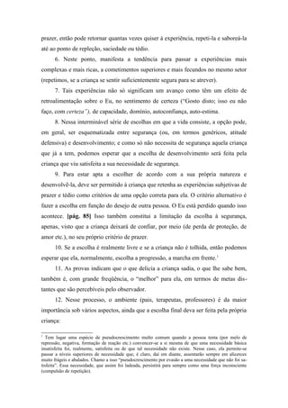 prazer, então pode retornar quantas vezes quiser à experiência, repeti-la e saboreá-la
até ao ponto de repleção, saciedade ou tédio.
6. Neste ponto, manifesta a tendência para passar a experiências mais
complexas e mais ricas, a cometimentos superiores e mais fecundos no mesmo setor
(repetimos, se a criança se sentir suficientemente segura para se atrever).
7. Tais experiências não só significam um avanço como têm um efeito de
retroalimentação sobre o Eu, no sentimento de certeza (“Gosto disto; isso eu não
faço, com certeza”), de capacidade, domínio, autoconfiança, auto-estima.
8. Nessa interminável série de escolhas em que a vida consiste, a opção pode,
em geral, ser esquematizada entre segurança (ou, em termos genéricos, atitude
defensiva) e desenvolvimento; e como só não necessita de segurança aquela criança
que já a tem, podemos esperar que a escolha de desenvolvimento será feita pela
criança que viu satisfeita a sua necessidade de segurança.
9. Para estar apta a escolher de acordo com a sua própria natureza e
desenvolvê-la, deve ser permitido à criança que retenha as experiências subjetivas de
prazer e tédio como critérios de uma opção correta para ela. O critério alternativo é
fazer a escolha em função do desejo de outra pessoa. O Eu está perdido quando isso
acontece. [pág. 85] Isso também constitui a limitação da escolha à segurança,
apenas, visto que a criança deixará de confiar, por meio (de perda de proteção, de
amor etc.), no seu próprio critério de prazer.
10. Se a escolha é realmente livre e se a criança não é tolhida, então podemos
esperar que ela, normalmente, escolha a progressão, a marcha em frente.1
11. As provas indicam que o que delicia a criança sadia, o que lhe sabe bem,
também é, com grande freqüência, o “melhor” para ela, em termos de metas dis-
tantes que são percebíveis pelo observador.
12. Nesse processo, o ambiente (pais, terapeutas, professores) é da maior
importância sob vários aspectos, ainda que a escolha final deva ser feita pela própria
criança:
1
Tem lugar uma espécie de pseudocrescimento multo comum quando a pessoa tenta (por melo de
repressão, negativa, formação de reação etc.) convencer-se a si mesma de que uma necessidade básica
insatisfeita foi, realmente, satisfeita ou de que tal necessidade não existe. Nesse caso, ela permite-se
passar a níveis superiores de necessidade que, é claro, daí em diante, assentarão sempre em alicerces
muito frágeis e abalados. Chamo a isso “pseudocrescimento por evasão a uma necessidade que não foi sa-
tisfeita”. Essa necessidade, que assim foi ladeada, persistirá para sempre como uma força inconsciente
(compulsão de repetição).
 