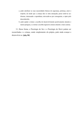 a. pode satisfazer as suas necessidades básicas de segurança, pertença, amor e
respeito, de modo que a criança não se sinta ameaçada, possa sentir-se au-
tônoma, interessada e espontânea, atrevendo-se por conseguinte, a optar pelo
desconhecido;
b. pode ajudar a tornar a escolha de desenvolvimento positivamente atraente e
menos perigosa, e a tornar a escolha regressiva menos atraente e mais custosa.
13. Dessa forma, a Psicologia do Ser e a Psicologia do Devir podem ser
reconciliadas e a criança, sendo simplesmente ela própria, pode ainda avançar e
desenvolver-se. [pág. 86]
 