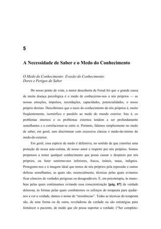 5
A Necessidade de Saber e o Medo do Conhecimento
O Medo do Conhecimento: Evasão do Conhecimento:
Dores e Perigos de Saber
Do nosso ponto de vista, a maior descoberta de Freud foi que a grande causa
de muita doença psicológica é o medo de conhecermo-nos a nós próprios — as
nossas emoções, impulsos, recordações, capacidades, potencialidades, o nosso
próprio destino. Descobrimos que o meio do conhecimento de nós próprios é, muito
freqüentemente, isomórfico e paralelo ao medo do mundo exterior. Isto é, os
problemas internos e os problemas externos tendem a ser profundamente
semelhantes e a correlacionar-se entre si. Portanto, falamos simplesmente no medo
de saber, em geral, sem discriminar com excessiva clareza o medo-do-íntimo do
medo-do-exterior.
Em geral, essa espécie de medo é defensiva, no sentido de que constitui uma
proteção de nossa auto-estima, de nosso amor e respeito por nós próprios. Somos
propensos a temer qualquer conhecimento que possa causar o desprezo por nós
próprios, ou fazer sentirmo-nos inferiores, fracos, inúteis, maus, indignos.
Protegemo-nos e à imagem ideal que temos de nós próprios pela repressão e outras
defesas semelhantes, as quais são, essencialmente, técnicas pelas quais evitamos
ficar cônscios de verdades perigosas ou desagradáveis. E, em psicoterapia, às mano-
bras pelas quais continuamos evitando essa conscientização [pág. 87] da verdade
dolorosa, às formas pelas quais combatemos os esforços do terapeuta para ajudar-
nos a ver a verdade, damos o nome de “resistências”. Todas as técnicas do terapeuta
são, de uma forma ou de outra, reveladoras da verdade ou são estratégias para
fortalecer o paciente, de modo que ele possa suportar a verdade. (“Ser completa-
 