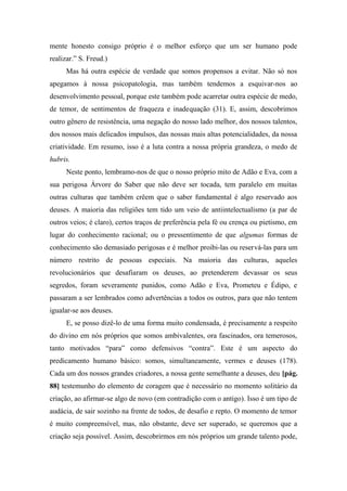 mente honesto consigo próprio é o melhor esforço que um ser humano pode
realizar.” S. Freud.)
Mas há outra espécie de verdade que somos propensos a evitar. Não só nos
apegamos à nossa psicopatologia, mas também tendemos a esquivar-nos ao
desenvolvimento pessoal, porque este também pode acarretar outra espécie de medo,
de temor, de sentimentos de fraqueza e inadequação (31). E, assim, descobrimos
outro gênero de resistência, uma negação do nosso lado melhor, dos nossos talentos,
dos nossos mais delicados impulsos, das nossas mais altas potencialidades, da nossa
criatividade. Em resumo, isso é a luta contra a nossa própria grandeza, o medo de
hubris.
Neste ponto, lembramo-nos de que o nosso próprio mito de Adão e Eva, com a
sua perigosa Árvore do Saber que não deve ser tocada, tem paralelo em muitas
outras culturas que também crêem que o saber fundamental é algo reservado aos
deuses. A maioria das religiões tem tido um veio de antiintelectualismo (a par de
outros veios; é claro), certos traços de preferência pela fé ou crença ou pietismo, em
lugar do conhecimento racional; ou o pressentimento de que algumas formas de
conhecimento são demasiado perigosas e é melhor proibi-las ou reservá-las para um
número restrito de pessoas especiais. Na maioria das culturas, aqueles
revolucionários que desafiaram os deuses, ao pretenderem devassar os seus
segredos, foram severamente punidos, como Adão e Eva, Prometeu e Édipo, e
passaram a ser lembrados como advertências a todos os outros, para que não tentem
igualar-se aos deuses.
E, se posso dizê-lo de uma forma muito condensada, é precisamente a respeito
do divino em nós próprios que somos ambivalentes, ora fascinados, ora temerosos,
tanto motivados “para” como defensivos “contra”. Este é um aspecto do
predicamento humano básico: somos, simultaneamente, vermes e deuses (178).
Cada um dos nossos grandes criadores, a nossa gente semelhante a deuses, deu [pág.
88] testemunho do elemento de coragem que é necessário no momento solitário da
criação, ao afirmar-se algo de novo (em contradição com o antigo). Isso é um tipo de
audácia, de sair sozinho na frente de todos, de desafio e repto. O momento de temor
é muito compreensível, mas, não obstante, deve ser superado, se queremos que a
criação seja possível. Assim, descobrirmos em nós próprios um grande talento pode,
 
