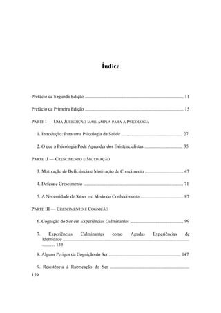 Índice
Prefácio da Segunda Edição ..................................................................................... 11
Prefácio da Primeira Edição ..................................................................................... 15
PARTE I — UMA JURISDIÇÃO MAIS AMPLA PARA A PSICOLOGIA
1. Introdução: Para uma Psicologia da Saúde ..................................................... 27
2. O que a Psicologia Pode Aprender dos Existencialistas ................................. 35
PARTE II — CRESCIMENTO E MOTIVAÇÃO
3. Motivação de Deficiência e Motivação de Crescimento ................................. 47
4. Defesa e Crescimento ...................................................................................... 71
5. A Necessidade de Saber e o Medo do Conhecimento ..................................... 87
PARTE III — CRESCIMENTO E COGNIÇÃO
6. Cognição do Ser em Experiências Culminantes .............................................. 99
7. Experiências Culminantes como Agudas Experiências de
Identidade .............................................................................................................
........... 133
8. Alguns Perigos da Cognição do Ser .............................................................. 147
9. Resistência à Rubricação do Ser ....................................................................
159
 