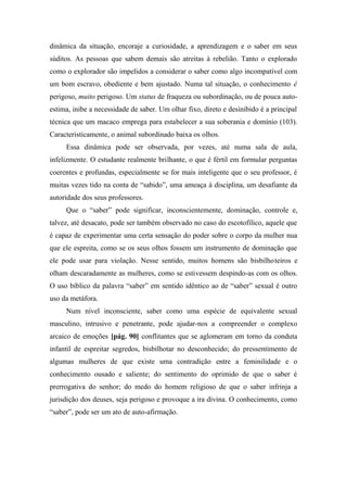 dinâmica da situação, encoraje a curiosidade, a aprendizagem e o saber em seus
súditos. As pessoas que sabem demais são atreitas à rebelião. Tanto o explorado
como o explorador são impelidos a considerar o saber como algo incompatível com
um bom escravo, obediente e bem ajustado. Numa tal situação, o conhecimento ê
perigoso, muito perigoso. Um status de fraqueza ou subordinação, ou de pouca auto-
estima, inibe a necessidade de saber. Um olhar fixo, direto e desinibido é a principal
técnica que um macaco emprega para estabelecer a sua soberania e domínio (103).
Caracteristicamente, o animal subordinado baixa os olhos.
Essa dinâmica pode ser observada, por vezes, até numa sala de aula,
infelizmente. O estudante realmente brilhante, o que é fértil em formular perguntas
coerentes e profundas, especialmente se for mais inteligente que o seu professor, é
muitas vezes tido na conta de “sabido”, uma ameaça à disciplina, um desafiante da
autoridade dos seus professores.
Que o “saber” pode significar, inconscientemente, dominação, controle e,
talvez, até desacato, pode ser também observado no caso do escotofílico, aquele que
é capaz de experimentar uma certa sensação do poder sobre o corpo da mulher nua
que ele espreita, como se os seus olhos fossem um instrumento de dominação que
ele pode usar para violação. Nesse sentido, muitos homens são bisbilhoteiros e
olham descaradamente as mulheres, como se estivessem despindo-as com os olhos.
O uso bíblico da palavra “saber” em sentido idêntico ao de “saber” sexual é outro
uso da metáfora.
Num nível inconsciente, saber como uma espécie de equivalente sexual
masculino, intrusivo e penetrante, pode ajudar-nos a compreender o complexo
arcaico de emoções [pág. 90] conflitantes que se aglomeram em torno da conduta
infantil de espreitar segredos, bisbilhotar no desconhecido; do pressentimento de
algumas mulheres de que existe uma contradição entre a feminilidade e o
conhecimento ousado e saliente; do sentimento do oprimido de que o saber é
prerrogativa do senhor; do medo do homem religioso de que o saber infrinja a
jurisdição dos deuses, seja perigoso e provoque a ira divina. O conhecimento, como
“saber”, pode ser um ato de auto-afirmação.
 