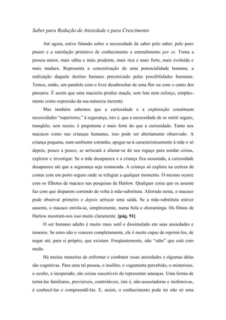 Saber para Redução de Ansiedade e para Crescimento
Até agora, estive falando sobre a necessidade de saber pelo saber, pelo puro
prazer e a satisfação primitiva de conhecimento e entendimento per se. Torna a
pessoa maior, mais sábia e mais prudente, mais rica e mais forte, mais evoluída e
mais madura. Representa a concretização de uma potencialidade humana, a
realização daquele destino humano preconizado pelas possibilidades humanas.
Temos, então, um paralelo com o livre desabrochar de uma flor ou com o canto dos
pássaros. É assim que uma macieira produz maçãs, sem luta nem esforço, simples-
mente como expressão da sua natureza inerente.
Mas também sabemos que a curiosidade e a exploração constituem
necessidades “superiores,” à segurança, isto é, que a necessidade de se sentir seguro,
tranqüilo, sem receio, é prepotente e mais forte do que a curiosidade. Tanto nos
macacos como nas crianças humanas, isso pode ser abertamente observado. A
criança pequena, num ambiente estranho, apegar-se-á caracteristicamente à mãe e só
depois, pouco a pouco, se arriscará a afastar-se do seu regaço para sondar coisas,
explorar e investigar. Se a mãe desaparece e a criança fica assustada, a curiosidade
desaparece até que a segurança seja restaurada. A criança só explora na certeza de
contar com um porto seguro onde se refugiar a qualquer momento. O mesmo ocorre
com os filhotes de macaco nas pesquisas de Harlow. Qualquer coisa que os assuste
faz com que disparem correndo de volta à mãe-substituta. Aferrado nesta, o macaco
pode observar primeiro e depois arriscar uma saída. Se a mãe-substituta estiver
ausente, o macaco enrola-se, simplesmente, numa bola e choraminga. Os filmes de
Harlow mostram-nos isso muito claramente. [pág. 91]
O ser humano adulto é muito mais sutil e dissimulado em suas ansiedades e
temores. Se estes não o vencem completamente, ele é muito capaz de reprimi-los, de
negar até, para si próprio, que existam. Freqüentemente, não “sabe” que está com
medo.
Há muitas maneiras de enfrentar e combater essas ansiedades e algumas delas
são cognitivas. Para uma tal pessoa, o insólito, o vagamente percebido, o misterioso,
o oculto, o inesperado, são coisas suscetíveis de representar ameaças. Uma forma de
torná-las familiares, previsíveis, controláveis, isto é, não-assustadoras e inofensivas,
é conhecê-las e compreendê-las. E, assim, o conhecimento pode ter não só uma
 