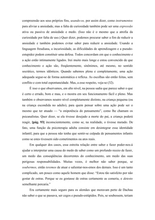 compreensão aos seus próprios fins, usando-os, por assim dizer, como instrumentos
para aliviar a ansiedade, mas a falta de curiosidade também pode ser uma expressão
ativa ou passiva de ansiedade e medo. (Isso não é o mesmo que a atrofia da
curiosidade por falta de uso.) Quer dizer, podemos procurar saber a fim de reduzir a
ansiedade e também podemos evitar saber para reduzir a ansiedade. Usando a
linguagem freudiana, a incuriosidade, as dificuldades de aprendizagem e a pseudo-
estupidez podem constituir uma defesa. Todos concordam em que o conhecimento e
a ação estão intimamente ligados. Irei muito mais longe e estou convencido de que
conhecimento e ação são, freqüentemente, sinônimos, até mesmo, no sentido
socrático, termos idênticos. Quando sabemos plena e completamente, uma ação
adequada segue-se de forma automática e reflexa. As escolhas são então feitas, sem
conflito e com total espontaneidade. Mas, a esse respeito, veja-se (32).
É isso o que observamos, em alto nível, na pessoa sadia que parece saber o que
é certo e errado, bom e mau, e o mostra em seu funcionamento fácil e pleno. Mas
também o observamos noutro nível completamente distinto, na criança pequena (ou
na criança escondida no adulto), para quem pensar sobre uma ação pode ser o
mesmo que ter atuado — “a onipotência do pensamento”, como lhe chamam os
psicanalistas. Quer dizer, se ela tivesse desejado a morte do pai, a criança poderá
reagir, [pág. 93] inconscientemente, como se, na realidade, o tivesse matado. De
fato, uma função da psicoterapia adulta consiste em desintegrar essa identidade
infantil, para que a pessoa não tenha que sentir-se culpada de pensamentos infantis
como se estes tivessem sido cometimentos ou atos reais.
Em qualquer dos casos, essa estreita relação entre saber e fazer poder-nos-á
ajudar a interpretar uma causa do medo de saber como um profundo receio de fazer,
um medo das conseqüências decorrentes do conhecimento, um medo das suas
perigosas responsabilidades. Muitas vezes, é melhor não saber porque, se
soubermos, então teremos de atuar e salientar-nos-emos dos demais. Isso é um tanto
complicado, um pouco como aquele homem que disse: “Estou tão satisfeito por não
gostar de ostras. Porque se eu gostasse de ostras certamente as comeria, e detesto
semelhante porcaria.”
Era certamente mais seguro para os alemães que moravam perto de Dachau
não saber o que se passava, ser cegos e pseudo-estúpidos. Pois, se soubessem, teriam
 