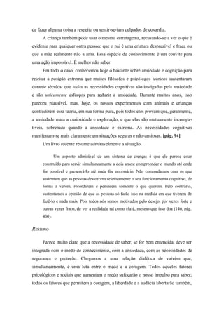 de fazer alguma coisa a respeito ou sentir-se-iam culpados de covardia.
A criança também pode usar o mesmo estratagema, recusando-se a ver o que é
evidente para qualquer outra pessoa: que o pai é uma criatura desprezível e fraca ou
que a mãe realmente não a ama. Essa espécie de conhecimento é um convite para
uma ação impossível. É melhor não saber.
Em todo o caso, conhecemos hoje o bastante sobre ansiedade e cognição para
rejeitar a posição extrema que muitos filósofos e psicólogos teóricos sustentaram
durante séculos: que todas as necessidades cognitivas são instigadas pela ansiedade
e são unicamente esforços para reduzir a ansiedade. Durante muitos anos, isso
pareceu plausível, mas, hoje, os nossos experimentos com animais e crianças
contradizem essa teoria, em sua forma pura, pois todos eles provam que, geralmente,
a ansiedade mata a curiosidade e exploração, e que elas são mutuamente incompa-
tíveis, sobretudo quando a ansiedade é extrema. As necessidades cognitivas
manifestam-se mais claramente em situações seguras e não-ansiosas. [pág. 94]
Um livro recente resume admiravelmente a situação.
Um aspecto admirável de um sistema de crenças é que ele parece estar
construído para servir simultaneamente a dois amos: compreender o mundo até onde
for possível e preservá-lo até onde for necessário. Não concordamos com os que
sustentam que as pessoas destorcem seletivamente o seu funcionamento cognitivo, de
forma a verem, recordarem e pensarem somente o que querem. Pelo contrário,
sustentamos a opinião de que as pessoas só farão isso na medida em que tiverem de
fazê-lo e nada mais. Pois todos nós somos motivados pelo desejo, por vezes forte e
outras vezes fraco, de ver a realidade tal como ela é, mesmo que isso doa (146, pág.
400).
Resumo
Parece muito claro que a necessidade de saber, se for bem entendida, deve ser
integrada com o medo de conhecimento, com a ansiedade, com as necessidades de
segurança e proteção. Chegamos a uma relação dialética de vaivém que,
simultaneamente, é uma luta entre o medo e a coragem. Todos aqueles fatores
psicológicos e sociais que aumentam o medo sufocarão o nosso impulso para saber;
todos os fatores que permitem a coragem, a liberdade e a audácia libertarão também,
 