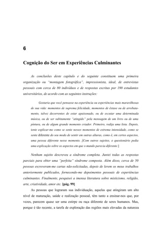 6
Cognição do Ser em Experiências Culminantes
As conclusões deste capítulo e do seguinte constituem uma primeira
organização ou “montagem fotográfica”, impressionista, ideal, de entrevistas
pessoais com cerca de 80 indivíduos e de respostas escritas por 190 estudantes
universitários, de acordo com as seguintes instruções:
Gostaria que você pensasse na experiência ou experiências mais maravilhosas
de sua vida: momentos de suprema felicidade, momentos de êxtase ou de arrebata-
mento, talvez decorrentes de estar apaixonado, ou de escutar uma determinada
música, ou de ser subitamente “atingido” pela mensagem de um livro ou de uma
pintura, ou de algum grande momento criador. Primeiro, redija uma lista. Depois,
tente explicar-me como se sente nesses momentos de extrema intensidade, como se
sente diferente do seu modo de sentir em outras alturas, como é, em certos aspectos,
uma pessoa diferente nesse momento. [Com outros sujeitos, o questionário pedia
uma explicação sobre os aspectos em que o mundo parecia diferente.]
Nenhum sujeito descreveu a síndrome completa. Juntei todas as respostas
parciais para obter uma “perfeita” síndrome composta. Além disso, cerca de 50
pessoas escreveram-me cartas não-solicitadas, depois de lerem os meus trabalhos
anteriormente publicados, fornecendo-me depoimentos pessoais de experiências
culminantes. Finalmente, pesquisei a imensa literatura sobre misticismo, religião,
arte, criatividade, amor etc. [pág. 99]
As pessoas que lograram sua individuação, aquelas que atingiram um alto
nível de maturação, saúde e realização pessoal, têm tanto a ensinar-nos que, por
vezes, parecem quase ser uma estirpe ou raça diferente de seres humanos. Mas,
porque é tão recente, a tarefa de exploração das regiões mais elevadas da natureza
 