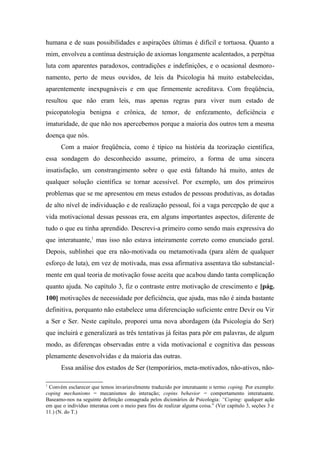 humana e de suas possibilidades e aspirações últimas é difícil e tortuosa. Quanto a
mim, envolveu a contínua destruição de axiomas longamente acalentados, a perpétua
luta com aparentes paradoxos, contradições e indefinições, e o ocasional desmoro-
namento, perto de meus ouvidos, de leis da Psicologia há muito estabelecidas,
aparentemente inexpugnáveis e em que firmemente acreditava. Com freqüência,
resultou que não eram leis, mas apenas regras para viver num estado de
psicopatologia benigna e crônica, de temor, de enfezamento, deficiência e
imaturidade, de que não nos apercebemos porque a maioria dos outros tem a mesma
doença que nós.
Com a maior freqüência, como é típico na história da teorização científica,
essa sondagem do desconhecido assume, primeiro, a forma de uma sincera
insatisfação, um constrangimento sobre o que está faltando há muito, antes de
qualquer solução científica se tornar acessível. Por exemplo, um dos primeiros
problemas que se me apresentou em meus estudos de pessoas produtivas, as dotadas
de alto nível de individuação e de realização pessoal, foi a vaga percepção de que a
vida motivacional dessas pessoas era, em alguns importantes aspectos, diferente de
tudo o que eu tinha aprendido. Descrevi-a primeiro como sendo mais expressiva do
que interatuante,1
mas isso não estava inteiramente correto como enunciado geral.
Depois, sublinhei que era não-motivada ou metamotivada (para além de qualquer
esforço de luta), em vez de motivada, mas essa afirmativa assentava tão substancial-
mente em qual teoria de motivação fosse aceita que acabou dando tanta complicação
quanto ajuda. No capítulo 3, fiz o contraste entre motivação de crescimento e [pág.
100] motivações de necessidade por deficiência, que ajuda, mas não é ainda bastante
definitiva, porquanto não estabelece uma diferenciação suficiente entre Devir ou Vir
a Ser e Ser. Neste capítulo, proporei uma nova abordagem (da Psicologia do Ser)
que incluirá e generalizará as três tentativas já feitas para pôr em palavras, de algum
modo, as diferenças observadas entre a vida motivacional e cognitiva das pessoas
plenamente desenvolvidas e da maioria das outras.
Essa análise dos estados de Ser (temporários, meta-motivados, não-ativos, não-
1
Convém esclarecer que temos invariavelmente traduzido por interatuante o termo coping. Por exemplo:
coping mechanisms = mecanismos do interação; copins behavior = comportamento interatuante.
Baseamo-nos na seguinte definição consagrada pelos dicionários de Psicologia: “Coping: qualquer ação
em que o indivíduo interatua com o meio para fins de realizar alguma coisa.” (Ver capítulo 3, seções 3 e
11.) (N. do T.)
 