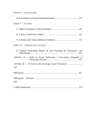 PARTE IV — CRIATIVIDADE
10. Criatividade nas Pessoas Individuacionantes .............................................. 167
PARTE V — VALORES
11. Dados Psicológicos e Valores Humanos ..................................................... 181
12. Valores, Crescimento e Saúde ..................................................................... 201
13. A Saúde como Transcendência do Ambiente .............................................. 213
PARTE VI — TAREFAS PARA O FUTURO
14. Algumas Proposições Básicas de uma Psicologia do Crescimento e da
Individuação................................................................................................ 223
APÊNDICE A — Serão as Nossas Publicações e Convenções Adequadas às
Psicologias Pessoais? ............................................................. 251
APÊNDICE B — É Possível uma Psicologia Social Normativa? .............................
257
Bibliografia ............................................................................................................ 261
Bibliografia Adicional ............................................................................................
269
A Rede Eupsiquiana ............................................................................................... 275
 