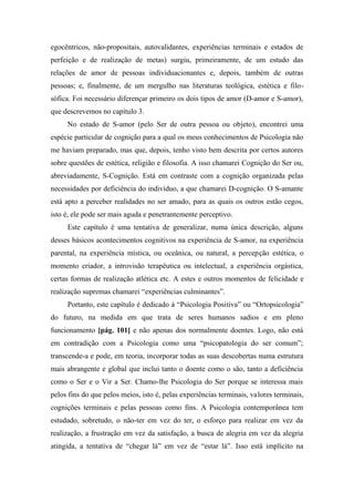 egocêntricos, não-propositais, autovalidantes, experiências terminais e estados de
perfeição e de realização de metas) surgiu, primeiramente, de um estudo das
relações de amor de pessoas individuacionantes e, depois, também de outras
pessoas; e, finalmente, de um mergulho nas literaturas teológica, estética e filo-
sófica. Foi necessário diferençar primeiro os dois tipos de amor (D-amor e S-amor),
que descrevemos no capítulo 3.
No estado de S-amor (pelo Ser de outra pessoa ou objeto), encontrei uma
espécie particular de cognição para a qual os meus conhecimentos de Psicologia não
me haviam preparado, mas que, depois, tenho visto bem descrita por certos autores
sobre questões de estética, religião e filosofia. A isso chamarei Cognição do Ser ou,
abreviadamente, S-Cognição. Está em contraste com a cognição organizada pelas
necessidades por deficiência do indivíduo, a que chamarei D-cognição. O S-amante
está apto a perceber realidades no ser amado, para as quais os outros estão cegos,
isto é, ele pode ser mais aguda e penetrantemente perceptivo.
Este capítulo é uma tentativa de generalizar, numa única descrição, alguns
desses básicos acontecimentos cognitivos na experiência de S-amor, na experiência
parental, na experiência mística, ou oceânica, ou natural, a percepção estética, o
momento criador, a introvisão terapêutica ou intelectual, a experiência orgástica,
certas formas de realização atlética etc. A estes e outros momentos de felicidade e
realização supremas chamarei “experiências culminantes”.
Portanto, este capítulo é dedicado à “Psicologia Positiva” ou “Ortopsicologia”
do futuro, na medida em que trata de seres humanos sadios e em pleno
funcionamento [pág. 101] e não apenas dos normalmente doentes. Logo, não está
em contradição com a Psicologia como uma “psicopatologia do ser comum”;
transcende-a e pode, em teoria, incorporar todas as suas descobertas numa estrutura
mais abrangente e global que inclui tanto o doente como o são, tanto a deficiência
como o Ser e o Vir a Ser. Chamo-lhe Psicologia do Ser porque se interessa mais
pelos fins do que pelos meios, isto é, pelas experiências terminais, valores terminais,
cognições terminais e pelas pessoas como fins. A Psicologia contemporânea tem
estudado, sobretudo, o não-ter em vez do ter, o esforço para realizar em vez da
realização, a frustração em vez da satisfação, a busca de alegria em vez da alegria
atingida, a tentativa de “chegar lá” em vez de “estar lá”. Isso está implícito na
 