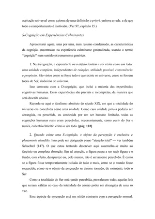 aceitação universal como axioma de uma definição a priori, embora errada: a de que
todo o comportamento é motivado. (Ver 97, capítulo 15.)
S-Cognição em Experiências Culminantes
Apresentarei agora, uma por uma, num resumo condensado, as características
da cognição encontradas na experiência culminante generalizada, usando o termo
“cognição” num sentido extremamente genérico.
1. Na S-cognição, a experiência ou o objeto tendem a ser vistos como um todo,
uma unidade completa, independentes de relações, utilidade possível, conveniência
e propósito. São vistos como se fosse tudo o que existe no universo, como se fossem
todos de Ser, sinônimo de universo.
Isso contrasta com a D-cognição, que inclui a maioria das experiências
cognitivas humanas. Essas experiências são parciais e incompletas, da maneira que
será descrita abaixo.
Recorda-se aqui o idealismo absoluto do século XIX, em que a totalidade do
universo era concebida como uma unidade. Como essa unidade jamais poderia ser
abrangida, ou percebida, ou conhecida por um ser humano limitado, todas as
cognições humanas reais eram percebidas, necessariamente, como parte do Ser e
nunca, concebivelmente, como o seu todo. [pág. 102]
2. Quando existe uma S-cognição, o objeto da percepção é exclusiva e
plenamente atendido. Isso pode ser designado como “atenção total” — ver também
Schachtel (147). O que estou tentando descrever aqui assemelha-se muito ao
fascínio ou completa absorção. Em tal atenção, a figura passa a ser tudo figura e o
fundo, com efeito, desaparece ou, pelo menos, não é seriamente percebido. É como
se a figura fosse temporariamente isolada de tudo o mais, como se o mundo fosse
esquecido, como se o objeto de percepção se tivesse tornado, de momento, todo o
Ser.
Como a totalidade do Ser está sendo percebida, prevalecem todas aquelas leis
que seriam válidas no caso da totalidade do cosmo poder ser abrangida de uma só
vez.
Essa espécie de percepção está em nítido contraste com a percepção normal.
 