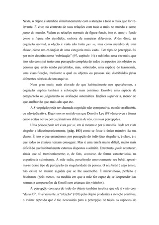 Nesta, o objeto é atendido simultaneamente com a atenção a tudo o mais que for re-
levante. É visto no contexto de suas relações com tudo o mais no mundo e como
parte do mundo. Valem as relações normais de figura-fundo, isto é, tanto o fundo
como a figura são atendidos, embora de maneiras diferentes. Além disso, na
cognição normal, o objeto é visto não tanto per se, mas como membro de uma
classe, como um exemplar de uma categoria mais vasta. Este tipo de percepção foi
por mim descrito como “rubricação” (97, capítulo 14) e sublinho, uma vez mais, que
isso não constitui tanto uma percepção completa de todos os aspectos dos objetos ou
pessoas que estão sendo percebidos, mas, sobretudo, uma espécie de taxonomia,
uma classificação, mediante a qual os objetos ou pessoas são distribuídos pelas
diferentes rubricas de um arquivo.
Num grau muito mais elevado do que habitualmente nos apercebemos, a
cognição implica também a colocação num contínuo. Envolve uma espécie de
comparação ou julgamento ou avaliação automática. Implica superior a, menor do
que, melhor do que, mais alto que etc.
A S-cognição pode ser chamada cognição não-comparativa, ou não-avaliatória,
ou não-judicativa. Digo isso no sentido em que Dorothy Lee (88) descreveu a forma
como certos novos povos primitivos diferem de nós, em suas percepções.
Uma pessoa pode ser vista per se, em si mesma e por si mesma. Pode ser vista
singular e idiossincrasicamente, [pág. 103] como se fosse o único membro da sua
classe. É isso o que entendemos por percepção do indivíduo singular e, é claro, é o
que todos os clínicos tentam conseguir. Mas é uma tarefa muito difícil, muito mais
difícil do que habitualmente estamos dispostos a admitir. Entretanto, pode acontecer,
ainda que só transitoriamente; e, de fato, acontece, de forma característica, na
experiência culminante. A mãe sadia, percebendo amorosamente seu bebê, aproxi-
ma-se desse tipo de percepção da singularidade da pessoa. O seu bebê é algo único,
não existe no mundo alguém que se lhe assemelhe. É maravilhoso, perfeito e
fascinante (pelo menos, na medida em que a mãe for capaz de se desprender das
normas e comparações de Gesell com crianças dos vizinhos).
A percepção concreta do todo do objeto também implica que ele é visto com
“desvelo”. Inversamente, a “afeição” (126) pelo objeto produzirá a atenção contínua,
o exame repetido que é tão necessário para a percepção de todos os aspectos do
 